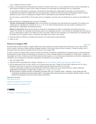 ;
Para o início
como no Seletor de Cores da Adobe.
2. Ajuste o controle deslizante de Intensidade para aumentar ou reduzir o brilho da cor. A nova amostra de cores na escala Visualização, na
parte superior do Seletor de Cores, mostra o efeito do aumento ou da diminuição das interrupções para a cor selecionada.
As interrupções da Intensidade correspondem inversamente às interrupções das configurações de exposição. Se você aumentar a
configuração de Exposição da imagem HDR para duas interrupções, a redução de duas interrupções da Intensidade manterá a mesma
aparência de cores, como se a exposição da imagem HDR e a intensidade de cores estivessem definidas como 0.
Se você souber os valores RGB de 32 bits exatos para a cor desejada, você pode inseri-los diretamente nos campos de valor RGB de 32
bits.
3. (Opcional) Ajuste as configurações para a área de Visualização.
Tamanho de Interrupção da Visualização Define os incrementos de interrupção para cada amostra de visualização. Por exemplo, uma
configuração de 3 resultados em amostras de -9, -6, -3, +3, +6, +9. Estas amostras permitem que você visualize a aparência da cor
selecionada em configurações de exposição diferentes.
Relativo ao Documento Selecione para ajustar as amostras de visualização para refletir a configuração de exposição atual para a
imagem. Por exemplo, se a exposição do documento possuir uma configuração superior, a nova amostra de visualização será mais clara do
que a cor selecionada no campo cor do Seletor de Cores, para exibir o efeito da maior exposição na cor selecionada. Se a exposição atual
for definida como 0 (o padrão), marcar ou desmarcar essa opção não mudará a nova amostra.
4. (Opcional) Clique em Adicionar a Amostras para adicionar a cor selecionada ao painel Amostras.
5. Clique em OK.
Pintura em imagens HDR
É possível editar e adicionar efeitos a imagens HDR/32 bpc usando qualquer uma destas ferramentas do Photoshop: Pincel, Lápis, Caneta,
Forma, Carimbo, Carimbo de Padrão, Borracha, Degradê, Desfoque, Tornar Nítido, Borrar e Pincel do Histórico. Também é possível usar a
ferramenta Texto para adicionar camadas de texto de 32 bpc a uma imagem HDR.
Ao editar ou pintar em imagens HDR, é possível visualizar seu trabalho em diferentes configurações de exposição usando o controle deslizante
de Exposição de 32 Bits na área de informações do documento ou a caixa de diálogo Opções de Visualização em 32 bits (Exibir > Opções de
Visualização em 32 bits). O Seletor de Cores HDR também permite visualizar a cor do primeiro plano selecionada em diferentes configurações de
intensidade, para corresponder às diferentes configurações de exposição em uma imagem HDR.
1. Abra uma imagem HDR.
2. (Opcional) Defina a exposição para a imagem. Consulte Ajuste da faixa dinâmica exibida para imagens de HDR de 32 bits.
3. Para as ferramentas Pincel ou Lápis, clique na cor do primeiro plano para abrir o Seletor de Cores HDR e selecionar uma cor. Para a
ferramenta Texto, clique no chip da cor na barra de opções dessa ferramenta para definir a cor do texto.
A área de Visualização do Seletor de Cores HDR ajuda a selecionar e ajustar uma cor de primeiro plano em relação a diferentes
configurações de exposição na imagem HDR. Consulte Sobre o Seletor de Cores HDR.
Para visualizar os efeitos de pintura em diferentes exposições HDR, use o comando Janela > Organizar > Nova Janela para abrir
visualizações simultâneas da mesma imagem HDR e, em seguida, defina cada janela para uma exposição diferente usando o controle
deslizante de Exposição na área da barra de status do documento.
Mais tópicos da Ajuda
Visão geral de Curvas
Visão geral do Seletor de Cores da Adobe
Ajustar a exposição e tonalização HDR
Avisos legais | Política de privacidade on-line
204
 