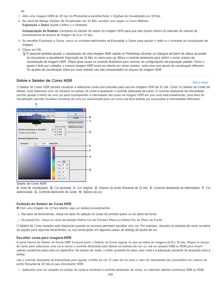 Para o início
up.
1. Abra uma imagem HDR de 32 bpc no Photoshop e escolha Exibir > Opções de Visualização em 32 bits.
2. Na caixa de diálogo Opções de Visualização em 32 Bits, escolha uma opção no menu Método:
Exposição e Gama Ajusta o brilho e o contraste.
Compactação de Realces Compacta os valores de realce da imagem HDR para que eles fiquem dentro do intervalo de valores de
luminescência do arquivo de imagem de 8 ou 16 bpc.
3. Se escolher Exposição e Gama, mova os controles deslizantes de Exposição e Gama para ajustar o brilho e o contraste da visualização da
imagem.
4. Clique em OK.
É possível também ajustar a visualização de uma imagem HDR aberta no Photoshop clicando no triângulo da barra de status da janela
do documento e escolhendo Exposição de 32 Bits no menu pop-up. Mova o controle deslizante para definir o ponto branco da
visualização da imagem HDR. Clique duas vezes no controle deslizante para retornar às configurações de exposição padrão. Como o
ajuste é feito por exibição, a mesma imagem HDR pode ser aberta em várias janelas, cada uma com ajuste de visualização diferente.
Os ajustes de visualização feitos por esse método não são armazenados no arquivo de imagem HDR.
Sobre o Seletor de Cores HDR
O Seletor de Cores HDR permite visualizar e selecionar cores com precisão para uso em imagens HDR de 32 bits. Como no Seletor de Cores da
Adobe, você seleciona uma cor clicando no campo de cores e ajustando o controle deslizante de cores. O controle deslizante de Intensidade
permite ajustar o brilho de uma cor para corresponder à intensidade das cores na imagem HDR em que você está trabalhando. Uma área de
Visualização permite visualizar amostras de uma cor selecionada para ver como ela será exibida em exposições e intensidades diferentes.
Seletor de Cores HDR
A. Área de visualização B. Cor ajustada C. Cor original D. Valores de ponto flutuante de 32 bits E. Controle deslizante de Intensidade F. Cor
selecionada G. Controle deslizante de cores H. Valores de cor
Exibição do Seletor de Cores HDR
Com uma imagem de 32 bpc aberta, siga um destes procedimentos:
Na caixa de ferramentas, clique na caixa de seleção de cores de primeiro plano ou de plano de fundo.
No painel Cor, clique na caixa de seleção Definir Cor de Primeiro Plano ou Definir Cor de Plano de Fundo.
O Seletor de Cores também está disponível quando os recursos permitem escolher uma cor. Por exemplo, clicando na amostra de cores na barra
de opções para algumas ferramentas, ou nos conta-gotas em algumas caixas de diálogo de ajuste de cor.
Escolher cores para imagens HDR
A parte inferior do Seletor de Cores HDR funciona como o Seletor de Cores regular no que se refere às imagens de 8 e 16 bits. Clique no campo
de cores para selecionar uma cor e mover o controle deslizante para alterar os matizes de cor, ou use os campos HSB ou RGB para inserir
valores numéricos para uma cor específica. No campo de cores, o brilho aumenta de baixo para cima e a saturação aumenta da esquerda para a
direita.
Use o controle deslizante de Intensidade para ajustar o brilho da cor. O valor da cor mais o valor de intensidade são convertidos em valores de
ponto flutuante de 32 bits no seu documento HDR.
1. Selecione uma cor clicando no campo de cores e movendo o controle deslizante de cores, ou inserindo valores numéricos HSB ou RGB,
209
 