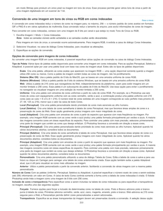 Para o início
em modo Bitmap para produzir um único pixel na imagem em tons de cinza. Esse processo permite gerar vários tons de cinza a partir de
uma imagem digitalizada em um scanner de 1 bit.
Conversão de uma imagem em tons de cinza ou RGB em cores indexadas
A conversão em cores indexadas reduz o número de cores na imagem para, no máximo, 256 — o número padrão de cores aceitos em formatos
GIF e PNG-8 e em vários aplicativos de multimídia. Essa conversão reduz o tamanho do arquivo, pois exclui informações de cores da imagem.
Para converter em cores indexadas, comece com uma imagem de 8 bits por canal e que esteja no modo Tons de Cinza ou RGB.
1. Escolha Imagem > Modo > Cores Indexadas.
Nota: todas as camadas visíveis serão achatadas e as camadas ocultas serão descartadas.
Para imagens em tons de cinza, a conversão ocorre automaticamente. Para imagens RGB, é exibida a caixa de diálogo Cores Indexadas.
2. Selecione Visualizar, na caixa de diálogo Cores Indexadas, para visualizar as alterações.
3. Especifique as opções de conversão.
Opções de conversão para imagens de cores indexadas
Ao converter uma imagem RGB em cores indexadas, é possível especificar várias opções de conversão na caixa de diálogo Cores Indexadas.
Tipo de Paleta Vários tipos de paletas estão disponíveis para converter uma imagem em cores indexadas. Para as opções Perceptual, Seletiva e
Adaptável, é possível optar por usar uma paleta local com base nas cores da imagem atual. Estes são os tipos de paletas disponíveis:
Exata Cria uma paleta, utilizando as cores exatas que aparecem na imagem RGB — uma opção disponível somente quando a imagem
utiliza 256 cores ou menos. Como a paleta da imagem contém todas as cores da imagem, não há pontilhamento.
Sistema (Mac OS) Usa a paleta padrão de 8 bits do MacOS, que se baseia em uma amostra uniforme de cores RGB.
Sistema (Windows) Utiliza a paleta padrão de 8 bits do sistema Windows, que se baseia em uma amostra uniforme de cores RGB.
Web Utiliza a paleta de 216 cores que navegadores da Web, independentemente da plataforma, usam para exibir imagens em um
monitor limitado a 256 cores. Essa paleta é um subconjunto da paleta de 8 bits do MacOS. Use essa opção para evitar o pontilhamento
no navegador ao visualizar imagens em uma exibição de monitor limitada a 256 cores.
Uniforme Cria uma paleta com amostras de cores uniformes a partir do cubo de cores RGB. Por exemplo, se o Photoshop usa seis
níveis de cores com espaçamento uniforme com as cores vermelho, verde e azul, a combinação produz uma paleta uniforme com 216
cores (seis ao cubo = 6 x 6 x 6 = 216). O número total de cores exibidas em uma imagem corresponde ao cubo perfeito mais próximo (8,
27, 64, 125 ou 216), menor que o valor da caixa de texto Cores.
Local (Perceptual) Cria uma paleta personalizada dando prioridade às cores mais sensíveis ao olho humano.
Local (Seletiva) Cria uma tabela de cores semelhante à tabela de cores Perceptual, mas que favorece áreas amplas de cores e a
preservação de cores da Web. Essa opção geralmente produz imagens com maior integridade de cores.
Local (Adaptável) Cria uma paleta com amostras de cores a partir do espectro que aparece com mais freqüência na imagem. Por
exemplo, uma imagem RGB somente com as cores verde e azul produz uma paleta formada principalmente por verdes e azuis. A maioria
das imagens concentra cores em áreas específicas do espectro. Para controlar uma paleta com mais precisão, selecione primeiramente
uma parte da imagem que contém as cores que deseja enfatizar. O Photoshop favorece a conversão em direção a essas cores.
Principal (Perceptual) Cria uma paleta personalizada dando prioridade às cores mais sensíveis ao olho humano. Aplicável quando há
vários documentos abertos; considera todos os documentos.
Principal (Seletivo) Cria uma tabela de cores semelhante à tabela de cores Perceptual, mas que favorece áreas amplas de cores e a
preservação de cores da Web. Essa opção geralmente produz imagens com maior integridade de cores. Aplicável quando há vários
documentos abertos; considera todos os documentos.
Principal (Adaptável) Cria uma paleta com amostras de cores a partir do espectro que aparece com mais freqüência na imagem. Por
exemplo, uma imagem RGB somente com as cores verde e azul produz uma paleta formada principalmente por verdes e azuis. A maioria
das imagens concentra cores em áreas específicas do espectro. Para controlar uma paleta com mais precisão, selecione primeiramente
uma parte da imagem que contém as cores que deseja enfatizar. O Photoshop favorece a conversão em direção a essas cores. Aplicável
quando há vários documentos abertos; considera todos os documentos.
Personalizada Cria uma paleta personalizada utilizando a caixa de diálogo Tabela de Cores. Edite a tabela de cores e salve-a para uso
futuro ou clique em Carregar para carregar uma tabela de cores anteriormente criada. Essa opção também exibe a paleta Adaptável
atual, que é útil para visualizar as cores mais utilizadas na imagem.
Anterior Utiliza a paleta personalizada a partir da conversão anterior, facilitando a conversão de várias imagens com a mesma paleta
personalizada.
Número de Cores Com as paletas Uniforme, Perceptual, Seletiva ou Adaptável, é possível especificar o número exato de cores a serem exibidas
(até 256) informando um valor em Cores. A caixa de texto Cores controla somente a forma como a tabela de cores indexadas é criada. O Adobe
Photoshop ainda trata a imagem como uma imagem de 8 bits com 256 cores.
Inclusão de cores e transparência Para especificar cores a serem incluídas na tabela de cores indexadas ou para especificar a transparência
na imagem, escolha uma das seguintes opções:
Forçado Fornece opções para forçar a inclusão de determinadas cores na tabela de cores. Preto e Branco adiciona preto e branco
puros à tabela de cores; Primárias adiciona vermelho, verde, azul, ciano, magenta, amarelo, preto e branco; Web adiciona as 216 cores
seguras para a Web; e Personalizar permite definir cores personalizadas a serem adicionadas.
Transparência Especifica se as áreas transparentes da imagem devem ser preservadas durante a conversão. A seleção dessa opção
213
 