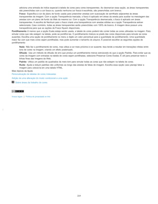 ;
adiciona uma entrada de índice especial à tabela de cores para cores transparentes. Ao desmarcar essa opção, as áreas transparentes
são preenchidas com a cor fosca ou, quando nenhuma cor fosca é escolhida, são preenchidas com branco.
Fosco Especifica a cor de plano de fundo usada para preencher arestas com suavização de serrilhado adjacentes às áreas
transparentes da imagem. Com a opção Transparência marcada, o fosco é aplicado em áreas da aresta para auxiliar na mesclagem das
arestas com um plano de fundo da Web da mesma cor. Com a opção Transparência desmarcada, o fosco é aplicado em áreas
transparentes. A escolha de Nenhum para o fosco criará uma transparência com arestas sólidas se a opção Transparência estiver
selecionada. Caso contrário, todas as áreas transparentes serão preenchidas com 100% de branco. A imagem deve possuir uma
transparência para que as opções de Fosco fiquem disponíveis.
Pontilhamento A menos que a opção Exata esteja sendo usada, a tabela de cores poderá não conter todas as cores utilizadas na imagem. Para
simular cores que não estejam na tabela, pode-se pontilhá-las. O pontilhamento mistura os pixels das cores disponíveis para simular as cores
ausentes. Escolha uma opção de pontilhamento no menu e digite um valor percentual para a quantidade de pontilhamento. Uma quantidade
maior faz com que mais cores sejam pontilhadas, mas pode aumentar o tamanho do arquivo. É possível escolher as seguintes opções de
pontilhamento:
Nada Não faz o pontilhamento de cores, mas utiliza a cor mais próxima à cor ausente. Isso tende a resultar em transições nítidas entre
tons de cores na imagem, criando um efeito posterizado.
Difusão Usa um método de difusão de erro que produz um pontilhamento menos estruturado do que a opção Padrão. Para evitar que as
cores da imagem com entradas na tabela de cores sejam pontilhadas, selecione Preservar Cores Exatas. É útil para preservar texto e
linhas finas das imagens da Web.
Padrão Utiliza um padrão de quadrados de meio-tom para simular todas as cores que não estejam na tabela de cores.
Ruído Ajuda a reduzir padrões não uniformes ao longo das arestas de fatias de imagem. Escolha essa opção caso planeje fatiar a
imagem para colocá-la em uma tabela HTML.
Mais tópicos da Ajuda
Personalização de tabelas de cores indexadas
Adição de uma alteração do modo condicional a uma ação
Sobre áreas de trabalho de cores
Avisos legais | Política de privacidade on-line
214
 