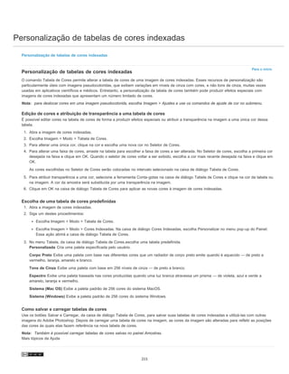 Personalização de tabelas de cores indexadas
Para o início
Personalização de tabelas de cores indexadas
Personalização de tabelas de cores indexadas
O comando Tabela de Cores permite alterar a tabela de cores de uma imagem de cores indexadas. Esses recursos de personalização são
particularmente úteis com imagens pseudocoloridas, que exibem variações em níveis de cinza com cores, e não tons de cinza, muitas vezes
usadas em aplicativos científicos e médicos. Entretanto, a personalização da tabela de cores também pode produzir efeitos especiais com
imagens de cores indexadas que apresentam um número limitado de cores.
Nota: para deslocar cores em uma imagem pseudocolorida, escolha Imagem > Ajustes e use os comandos de ajuste de cor no submenu.
Edição de cores e atribuição de transparência a uma tabela de cores
É possível editar cores na tabela de cores de forma a produzir efeitos especiais ou atribuir a transparência na imagem a uma única cor dessa
tabela.
1. Abra a imagem de cores indexadas.
2. Escolha Imagem > Modo > Tabela de Cores.
3. Para alterar uma única cor, clique na cor e escolha uma nova cor no Seletor de Cores.
4. Para alterar uma faixa de cores, arraste na tabela para escolher a faixa de cores a ser alterada. No Seletor de cores, escolha a primeira cor
desejada na faixa e clique em OK. Quando o seletor de cores voltar a ser exibido, escolha a cor mais recente desejada na faixa e clique em
OK.
As cores escolhidas no Seletor de Cores serão colocadas no intervalo selecionado na caixa de diálogo Tabela de Cores.
5. Para atribuir transparência a uma cor, selecione a ferramenta Conta-gotas na caixa de diálogo Tabela de Cores e clique na cor da tabela ou
na imagem. A cor da amostra será substituída por uma transparência na imagem.
6. Clique em OK na caixa de diálogo Tabela de Cores para aplicar as novas cores à imagem de cores indexadas.
Escolha de uma tabela de cores predefinidas
1. Abra a imagem de cores indexadas.
2. Siga um destes procedimentos:
Escolha Imagem > Modo > Tabela de Cores.
Escolha Imagem > Modo > Cores Indexadas. Na caixa de diálogo Cores Indexadas, escolha Personalizar no menu pop-up do Painel.
Essa ação abrirá a caixa de diálogo Tabela de Cores.
3. No menu Tabela, da caixa de diálogo Tabela de Cores,escolha uma tabela predefinida.
Personalizada Cria uma paleta especificada pelo usuário.
Corpo Preto Exibe uma paleta com base nas diferentes cores que um radiador de corpo preto emite quando é aquecido — de preto a
vermelho, laranja, amarelo e branco.
Tons de Cinza Exibe uma paleta com base em 256 níveis de cinza — de preto a branco.
Espectro Exibe uma paleta baseada nas cores produzidas quando uma luz branca atravessa um prisma — de violeta, azul e verde a
amarelo, laranja e vermelho.
Sistema (Mac OS) Exibe a paleta padrão de 256 cores do sistema MacOS.
Sistema (Windows) Exibe a paleta padrão de 256 cores do sistema Windows.
Como salvar e carregar tabelas de cores
Use os botões Salvar e Carregar, da caixa de diálogo Tabela de Cores, para salvar suas tabelas de cores indexadas e utilizá-las com outras
imagens do Adobe Photoshop. Depois de carregar uma tabela de cores na imagem, as cores da imagem são alteradas para refletir as posições
das cores às quais elas fazem referência na nova tabela de cores.
Nota: Também é possível carregar tabelas de cores salvas no painel Amostras.
Mais tópicos da Ajuda
215
 