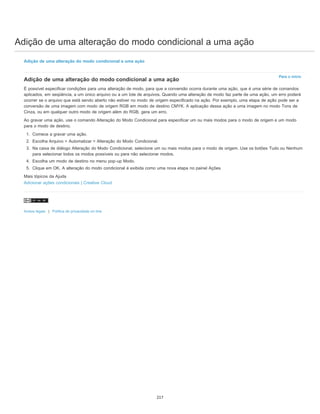 Adição de uma alteração do modo condicional a uma ação
Para o início
Adição de uma alteração do modo condicional a uma ação
Adição de uma alteração do modo condicional a uma ação
É possível especificar condições para uma alteração de modo, para que a conversão ocorra durante uma ação, que é uma série de comandos
aplicados, em seqüência, a um único arquivo ou a um lote de arquivos. Quando uma alteração de modo faz parte de uma ação, um erro poderá
ocorrer se o arquivo que está sendo aberto não estiver no modo de origem especificado na ação. Por exemplo, uma etapa de ação pode ser a
conversão de uma imagem com modo de origem RGB em modo de destino CMYK. A aplicação dessa ação a uma imagem no modo Tons de
Cinza, ou em qualquer outro modo de origem além do RGB, gera um erro.
Ao gravar uma ação, use o comando Alteração do Modo Condicional para especificar um ou mais modos para o modo de origem e um modo
para o modo de destino.
1. Comece a gravar uma ação.
2. Escolha Arquivo > Automatizar > Alteração do Modo Condicional.
3. Na caixa de diálogo Alteração do Modo Condicional, selecione um ou mais modos para o modo de origem. Use os botões Tudo ou Nenhum
para selecionar todos os modos possíveis ou para não selecionar modos.
4. Escolha um modo de destino no menu pop-up Modo.
5. Clique em OK. A alteração do modo condicional é exibida como uma nova etapa no painel Ações.
Mais tópicos da Ajuda
Adicionar ações condicionais | Creative Cloud
Avisos legais | Política de privacidade on-line
217
 