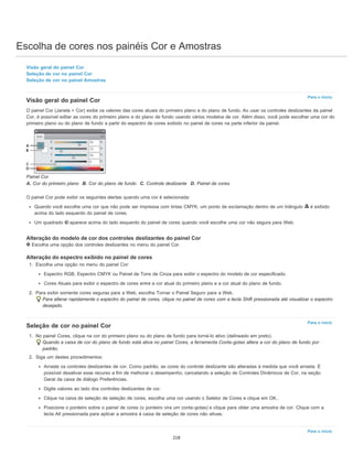 Escolha de cores nos painéis Cor e Amostras
Para o início
Para o início
Para o início
Visão geral do painel Cor
Seleção de cor no painel Cor
Seleção de cor no painel Amostras
Visão geral do painel Cor
O painel Cor (Janela > Cor) exibe os valores das cores atuais do primeiro plano e do plano de fundo. Ao usar os controles deslizantes da painel
Cor, é possível editar as cores do primeiro plano e do plano de fundo usando vários modelos de cor. Além disso, você pode escolher uma cor do
primeiro plano ou do plano de fundo a partir do espectro de cores exibido no painel de cores na parte inferior da painel.
Painel Cor
A. Cor do primeiro plano B. Cor do plano de fundo C. Controle deslizante D. Painel de cores
O painel Cor pode exibir os seguintes alertas quando uma cor é selecionada:
Quando você escolhe uma cor que não pode ser impressa com tintas CMYK, um ponto de exclamação dentro de um triângulo é exibido
acima do lado esquerdo do painel de cores.
Um quadrado aparece acima do lado esquerdo do painel de cores quando você escolhe uma cor não segura para Web.
Alteração do modelo de cor dos controles deslizantes do painel Cor
Escolha uma opção dos controles deslizantes no menu do painel Cor.
Alteração do espectro exibido no painel de cores
1. Escolha uma opção no menu do painel Cor:
Espectro RGB, Espectro CMYK ou Painel de Tons de Cinza para exibir o espectro do modelo de cor especificado.
Cores Atuais para exibir o espectro de cores entre a cor atual do primeiro plano e a cor atual do plano de fundo.
2. Para exibir somente cores seguras para a Web, escolha Tornar o Painel Seguro para a Web.
Para alterar rapidamente o espectro do painel de cores, clique no painel de cores com a tecla Shift pressionada até visualizar o espectro
desejado.
Seleção de cor no painel Cor
1. No painel Cores, clique na cor do primeiro plano ou do plano de fundo para torná-lo ativo (delineado em preto).
Quando a caixa de cor do plano de fundo está ativa no painel Cores, a ferramenta Conta-gotas altera a cor do plano de fundo por
padrão.
2. Siga um destes procedimentos:
Arraste os controles deslizantes de cor. Como padrão, as cores do controle deslizante são alteradas à medida que você arrasta. É
possível desativar esse recurso a fim de melhorar o desempenho, cancelando a seleção de Controles Dinâmicos de Cor, na seção
Geral da caixa de diálogo Preferências.
Digite valores ao lado dos controles deslizantes de cor.
Clique na caixa de seleção de seleção de cores, escolha uma cor usando o Seletor de Cores e clique em OK..
Posicione o ponteiro sobre o painel de cores (o ponteiro vira um conta-gotas) e clique para obter uma amostra de cor. Clique com a
tecla Alt pressionada para aplicar a amostra à caixa de seleção de cores não ativas.
218
 
