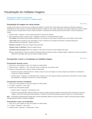 Visualização de múltiplas imagens
Para o início
Para o início
Visualização de imagens em várias janelas
Corresponder o zoom e a localização em múltiplas imagens
Visualização de imagens em várias janelas
A janela do documento é o local em que as imagens são exibidas. É possível abrir várias janelas para exibição de diferentes imagens ou
visualizações do mesmo arquivo. Uma lista das janelas abertas é exibida no menu Janela. Para trazer uma imagem aberta para a frente, escolha
o nome do arquivo na parte inferior do menu Janela. Entretanto, a quantidade de memória disponível pode limitar o número de janelas por
imagem.
1. Escolha Janela > Organizar > Nova Janela para [Nome do Arquivo de Imagem].
2. Para organizar as janelas, escolha Janela > Organizar e execute um dos procedimentos a seguir:
Em cascata Exibe janelas desencaixadas empilhadas e em cascata do canto superior esquerdo para o canto inferior direito da tela.
Lado a lado Exibe as janelas de uma extremidade a outra. À medida que as imagens são fechadas, as janelas abertas são
redimensionadas para preencher o espaço disponível.
Sobrepor na janela Permite que a imagem flutue livremente.
Sobrepor todos no Windows Todas as imagens flutuam.
Consolidar tudo para guias Mostra uma imagem em tela cheia e minimiza as outras imagens para guias.
Use a opção Rolar por Todas as Janelas da ferramenta Mão para percorrer todas as imagens abertas. Selecione-a na barra de opções e
arraste em uma imagem para rolar por todas as imagens visíveis.
Corresponder o zoom e a localização em múltiplas imagens
Corresponder somente o zoom
1. Abra uma ou mais imagens ou abra uma imagem em várias janelas.
2. Escolha Janela > Organizar > Lado a lado para exibir as imagens de uma aresta a outra.
3. Selecione a ferramenta Zoom e siga um destes procedimentos:
Na barra de opções, selecione Zoom em Janelas e clique em uma das imagens. As outras imagens são ampliadas ou reduzidas de
acordo com a mesma ampliação.
Escolha Janela > Organizar > Corresponder Zoom. Clique em uma das imagens mantendo pressionada a tecla Shift. As outras imagens
são ampliadas ou reduzidas de acordo com a mesma ampliação.
Corresponder somente a localização
1. Abra uma ou mais imagens ou abra uma imagem em várias janelas.
2. ou Janela > Organizar > Lado a lado.
3. Escolha uma das seguintes opções:
Escolha Janela > Organizar > Corresponder Local.
Selecione a ferramenta Mão, selecione Rolar por Todas as Janelas na barra de opções e arraste para exibir outra área em uma das
imagens. (Para ativar essa opção temporariamente, mantenha a tecla Shift pressionada enquanto arrasta com a ferramenta Mão.)
Nota: O Photoshop automaticamente navega para a mesma localização relativa nos eixos horizontal e vertical. Você pode precisar navegar
manualmente para revelar as bordas de imagens.
Corresponder o zoom e as localizações
1. Abra uma ou mais imagens ou abra uma imagem em várias janelas.
2. ou Janela > Organizar > Lado a lado.
3. Escolha Janela > Organizar > Corresponder a Todos.
220
 