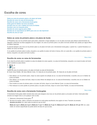 Escolha de cores
Para o início
Para o início
Para o início
Sobre as cores do primeiro plano e do plano de fundo
Escolha de cores na caixa de ferramentas
Escolha de cores com a ferramenta Conta-gotas
Visão geral do Seletor de Cores da Adobe
Escolha uma cor com o Seletor de Cores da Adobe
Escolher uma cor enquanto pinta
Escolha de cores seguras para a Web
Escolha de um equivalente de CMYK para uma cor não imprimível
Escolha de uma cor spot
Sobre as cores do primeiro plano e do plano de fundo
O Photoshop usa a cor do primeiro plano para pintar, preencher e traçar seleções e a cor do plano de fundo para efetuar preenchimentos de
degradê e preencher as áreas apagadas de uma imagem. As cores do primeiro plano e do plano de fundo também são usadas por alguns filtros
de efeitos especiais.
É possível designar uma nova cor de primeiro plano ou de plano de fundo com a ferramenta Conta-gotas, o painel Cor, o painel Amostras ou o
Seletor de Cores da Adobe.
A cor padrão do primeiro plano é preta, enquanto a cor padrão do plano de fundo é branca. (Em um canal alfa, a cor padrão do primeiro plano é
branca, enquanto a do plano de fundo é preta.)
Escolha de cores na caixa de ferramentas
A cor atual do primeiro plano é exibida na caixa de seleção de cores superior, na caixa de ferramentas, enquanto a cor atual do plano de fundo
atual é exibida na caixa inferior.
Caixas de cores do primeiro plano e do plano de fundo na caixa de ferramentas
A. Ícone Cores Padrão B. Ícone Alternar Cores C. Caixa de cor do primeiro plano D. Caixa de cor do plano de fundo
Para alterar a cor do primeiro plano, clique na caixa superior de seleção de cor, na caixa de ferramentas, e escolha uma cor no Seletor de
Cores da Adobe.
Para alterar a cor do plano de fundo, clique na caixa inferior de seleção de cor, na caixa de ferramentas, e escolha uma cor no Seletor de
Cores da Adobe.
Para inverter as cores do primeiro plano e do plano de fundo, clique no ícone Alternar Cores, na caixa de ferramentas.
Para restaurar as cores padrão do primeiro plano e do plano de fundo, clique no ícone Cores Padrão, na caixa de ferramentas.
Escolha de cores com a ferramenta Conta-gotas
A ferramenta Conta-gotas obtém amostra das cores para designar uma nova cor de primeiro plano ou de plano de fundo. Você pode obter
amostra da imagem ativa ou de qualquer outra na tela.
1. Selecione a ferramenta Conta-gotas .
2. Na barra de opções, altera o tamanho da amostra do conta-gotas escolhendo uma opção do menu Tamanho da amostra:
Amostra de ponto Lê o valor exato do pixel em que se clica.
Média de 3 por 3, Média de 5 por 5, Média de 11 por 11, Média de 31 por 31, Média de 51 por 51, Média de 101 por 101 Lê o valor
médio do número especificado de pixels dentro da área em que se clica.
225
 