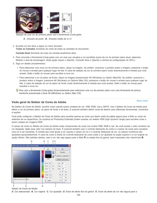 Para o início
Seleção de uma cor de primeiro plano com a ferramenta Conta-gotas
A. Amostra de ponto B. Amostra média de 5 x 5
3. Escolha um dos itens a seguir no menu Amostra:
Todas as Camadas Amostras de cores de todas as camadas do documento.
Camada Atual Amostras de cores da camada atualmente ativa.
4. Para circundar a ferramenta Conta-gotas com um anel que visualiza a cor escolhida acima da cor do primeiro plano atual, selecione
Mostrar o anel de amostragem. (Esta opção requer o OpenGL. Consulte Ative o OpenGL e otimize as configurações do GPU.)
5. Siga um destes procedimentos:
Para selecionar uma nova cor de primeiro plano, clique na imagem. Se preferir, posicione o ponteiro sobre a imagem, pressione o botão
do mouse e arraste para qualquer lugar da tela. A caixa de seleção da cor do primeiro plano muda dinamicamente à medida que você
arrasta. Solte o botão do mouse para escolher a nova cor.
Para selecionar a cor do plano de fundo, clique na imagem pressionando Alt (Windows) ou Option (MacOS). Se preferir, posicione o
ponteiro sobre a imagem, pressione Alt (Windows) ou Options (Mac OS), pressione o botão do mouse e arraste para qualquer lugar da
tela. A caixa de seleção da cor do plano de fundo muda dinamicamente à medida que você arrasta. Solte o botão do mouse para
escolher a nova cor.
Para usar a ferramenta Conta-gotas temporariamente para selecionar uma cor de primeiro plano com uma ferramenta de pintura,
mantenha pressionada a tecla Alt (Windows) ou Option (Mac OS).
Visão geral do Seletor de Cores da Adobe
No Seletor de Cores da Adobe, escolha cores usando quatro modelos de cor: HSB, RGB, Lab e CMYK. Use o Seletor de Cores da Adobe para
definir a cor do primeiro plano, do plano de fundo e do texto. É possível também definir cores de destino para diferentes ferramentas, comandos
e opções.
Você pode configurar o Seletor de Cores da Adobe para escolher apenas as cores que fazem parte da paleta segura para a Web ou cores de
sistemas de cor específicos. Os usuários do Photoshop Extended podem acessar um seletor HDR (high dynamic range) para escolher cores a
serem usadas em imagens HDR.
O campo de cores no Seletor de Cores da Adobe exibe componentes de cores nos modos HSB, RGB e Lab. Se você souber o valor numérico da
cor desejada, digite esse valor nos campos de texto. É possível também usar o controle deslizante de cores e o campo de cores para visualizar
uma cor a ser escolhida. À medida que você ajusta a cor usando o campo de cor e o controle deslizante de cor, os valores numéricos são
ajustados apropriadamente. A caixa de cores à direita do controle deslizante de cores exibe a cor ajustada na seção superior e a cor original na
seção inferior. São exibidos alertas, caso a cor não seja segura para a Web ou esteja fora do gamut para impressão (não imprimível) .
Seletor de Cores da Adobe
A. Cor selecionada B. Cor original C. Cor ajustada D. Ícone de alerta fora do gamut E. Ícone de alerta de cor não segura para a
226
 