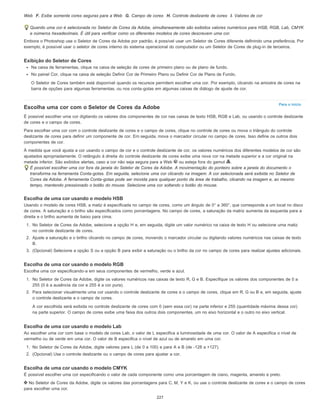 Para o início
Web F. Exibe somente cores seguras para a Web G. Campo de cores H. Controle deslizante de cores I. Valores de cor
Quando uma cor é selecionada no Seletor de Cores da Adobe, simultaneamente são exibidos valores numéricos para HSB, RGB, Lab, CMYK
e números hexadecimais. É útil para verificar como os diferentes modelos de cores descrevem uma cor.
Embora o Photoshop use o Seletor de Cores da Adobe por padrão, é possível usar um Seletor de Cores diferente definindo uma preferência. Por
exemplo, é possível usar o seletor de cores interno do sistema operacional do computador ou um Seletor de Cores de plug-in de terceiros.
Exibição do Seletor de Cores
Na caixa de ferramentas, clique na caixa de seleção de cores de primeiro plano ou de plano de fundo.
No painel Cor, clique na caixa de seleção Definir Cor de Primeiro Plano ou Definir Cor de Plano de Fundo.
O Seletor de Cores também está disponível quando os recursos permitem escolher uma cor. Por exemplo, clicando na amostra de cores na
barra de opções para algumas ferramentas, ou nos conta-gotas em algumas caixas de diálogo de ajuste de cor.
Escolha uma cor com o Seletor de Cores da Adobe
É possível escolher uma cor digitando os valores dos componentes de cor nas caixas de texto HSB, RGB e Lab, ou usando o controle deslizante
de cores e o campo de cores.
Para escolher uma cor com o controle deslizante de cores e o campo de cores, clique no controle de cores ou mova o triângulo do controle
deslizante de cores para definir um componente de cor. Em seguida, mova o marcador circular no campo de cores. Isso define os outros dois
componentes de cor.
À medida que você ajusta a cor usando o campo de cor e o controle deslizante de cor, os valores numéricos dos diferentes modelos de cor são
ajustados apropriadamente. O retângulo à direita do controle deslizante de cores exibe uma nova cor na metade superior e a cor original na
metade inferior. São exibidos alertas, caso a cor não seja segura para a Web ou esteja fora do gamut .
É possível escolher uma cor fora da janela do Seletor de Cores da Adobe. A movimentação do ponteiro sobre a janela do documento o
transforma na ferramenta Conta-gotas. Em seguida, selecione uma cor clicando na imagem. A cor selecionada será exibida no Seletor de
Cores da Adobe. A ferramenta Conta-gotas pode ser movida para qualquer ponto da área de trabalho, clicando na imagem e, ao mesmo
tempo, mantendo pressionado o botão do mouse. Selecione uma cor soltando o botão do mouse.
Escolha de uma cor usando o modelo HSB
Usando o modelo de cores HSB, a matiz é especificada no campo de cores, como um ângulo de 0° a 360°, que corresponde a um local no disco
de cores. A saturação e o brilho são especificados como porcentagens. No campo de cores, a saturação da matriz aumenta da esquerda para a
direita e o brilho aumenta de baixo para cima.
1. No Seletor de Cores da Adobe, selecione a opção H e, em seguida, digite um valor numérico na caixa de texto H ou selecione uma matiz
no controle deslizante de cores.
2. Ajuste a saturação e o brilho clicando no campo de cores, movendo o marcador circular ou digitando valores numéricos nas caixas de texto
B.
3. (Opcional) Selecione a opção S ou a opção B para exibir a saturação ou o brilho da cor no campo de cores para realizar ajustes adicionais.
Escolha de uma cor usando o modelo RGB
Escolha uma cor especificando-a em seus componentes de vermelho, verde e azul.
1. No Seletor de Cores da Adobe, digite os valores numéricos nas caixas de texto R, G e B. Especifique os valores dos componentes de 0 a
255 (0 é a ausência da cor e 255 é a cor pura).
2. Para selecionar visualmente uma cor usando o controle deslizante de cores e o campo de cores, clique em R, G ou B e, em seguida, ajuste
o controle deslizante e o campo de cores.
A cor escolhida será exibida no controle deslizante de cores com 0 (sem essa cor) na parte inferior e 255 (quantidade máxima dessa cor)
na parte superior. O campo de cores exibe uma faixa dos outros dois componentes, um no eixo horizontal e o outro no eixo vertical.
Escolha de uma cor usando o modelo Lab
Ao escolher uma cor com base o modelo de cores Lab, o valor de L especifica a luminosidade de uma cor. O valor de A especifica o nível de
vermelho ou de verde em uma cor. O valor de B especifica o nível de azul ou de amarelo em uma cor.
1. No Seletor de Cores da Adobe, digite valores para L (de 0 a 100) e para A e B (de -128 a +127).
2. (Opcional) Use o controle deslizante ou o campo de cores para ajustar a cor.
Escolha de uma cor usando o modelo CMYK
É possível escolher uma cor especificando o valor de cada componente como uma porcentagem de ciano, magenta, amarelo e preto.
No Seletor de Cores da Adobe, digite os valores das porcentagens para C, M, Y e K, ou use o controle deslizante de cores e o campo de cores
para escolher uma cor.
227
 