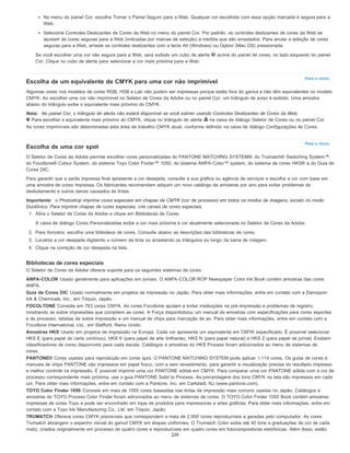 Para o início
Para o início
No menu do painel Cor, escolha Tornar o Painel Seguro para a Web. Qualquer cor escolhida com essa opção marcada é segura para a
Web.
Selecione Controles Deslizantes de Cores da Web no menu do painel Cor. Por padrão, os controles deslizantes de cores da Web se
ajustam às cores seguras para a Web (indicadas por marcas de seleção) à medida que são arrastados. Para anular a seleção de cores
seguras para a Web, arraste os controles deslizantes com a tecla Alt (Windows) ou Option (Mac OS) pressionada.
Se você escolher uma cor não segura para a Web, será exibido um cubo de alerta acima do painel de cores, no lado esquerdo do painel
Cor. Clique no cubo de alerta para selecionar a cor mais próxima para a Web.
Escolha de um equivalente de CMYK para uma cor não imprimível
Algumas cores nos modelos de cores RGB, HSB e Lab não podem ser impressas porque estão fora do gamut e não têm equivalentes no modelo
CMYK. Ao escolher uma cor não imprimível no Seletor de Cores da Adobe ou no painel Cor, um triângulo de aviso é exibido. Uma amostra
abaixo do triângulo exibe o equivalente mais próximo do CMYK.
Nota: No painel Cor, o triângulo de alerta não estará disponível se você estiver usando Controles Deslizantes de Cores da Web.
Para escolher o equivalente mais próximo do CMYK, clique no triângulo de alerta na caixa de diálogo Seletor de Cores ou no painel Cor.
As cores imprimíveis são determinadas pela área de trabalho CMYK atual, conforme definido na caixa de diálogo Configurações de Cores.
Escolha de uma cor spot
O Seletor de Cores da Adobe permite escolher cores personalizadas do PANTONE MATCHING SYSTEM®, do Trumatch® Swatching System™,
do Focoltone® Colour System, do sistema Toyo Color Finder™ 1050, do sistema ANPA-Color™ system, do sistema de cores HKS® e do Guia de
Cores DIC.
Para garantir que a saída impressa final apresente a cor desejada, consulte a sua gráfica ou agência de serviços e escolha a cor com base em
uma amostra de cores impressa. Os fabricantes recomendam adquirir um novo catálogo de amostras por ano para evitar problemas de
desbotamento e outros danos causados às tintas.
Importante: o Photoshop imprime cores especiais em chapas de CMYK (cor de processo) em todos os modos de imagens, exceto no modo
Duotônico. Para imprimir chapas de cores especiais, crie canais de cores especiais.
1. Abra o Seletor de Cores da Adobe e clique em Bibliotecas de Cores.
A caixa de diálogo Cores Personalizadas exibe a cor mais próxima à cor atualmente selecionada no Seletor de Cores da Adobe.
2. Para Amostra, escolha uma biblioteca de cores. Consulte abaixo as descrições das bibliotecas de cores.
3. Localize a cor desejada digitando o número da tinta ou arrastando os triângulos ao longo da barra de rolagem.
4. Clique na correção de cor desejada na lista.
Bibliotecas de cores especiais
O Seletor de Cores da Adobe oferece suporte para os seguintes sistemas de cores:
ANPA-COLOR Usado geralmente para aplicações em jornais. O ANPA-COLOR ROP Newspaper Color Ink Book contém amostras das cores
ANPA.
Guia de Cores DIC Usado normalmente em projetos de impressão no Japão. Para obter mais informações, entre em contato com a Dainippon
Ink & Chemicals, Inc., em Tóquio, Japão.
FOCOLTONE Consiste em 763 cores CMYK. As cores Focoltone ajudam a evitar instituições na pré-impressão e problemas de registro,
mostrando as sobre impressões que compõem as cores. A Força disponibilizou um manual de amostras com especificações para cores esportes
e de processo, tabelas de sobre impressão e um manual de chips para marcação de ao. Para obter mais informações, entre em contato com a
Focoltone International, Ltd., em Stafford, Reino Unido.
Amostras HKS Usado em projetos de impressão na Europa. Cada cor apresenta um equivalente em CMYK especificado. É possível selecionar
HKS E (para papel de carta contínuo), HKS K (para papel de arte brilhante), HKS N (para papel natural) e HKS Z (para papel de jornal). Existem
classificadores de cores disponíveis para cada escala. Catálogos e amostras do HKS Process foram adicionados ao menu de sistemas de
cores.
PANTONE® Cores usadas para reprodução em cores spot. O PANTONE MATCHING SYSTEM pode aplicar 1.114 cores. Os guias de cores e
manuais de chips PANTONE são impressos em papel fosco, com e sem revestimento, para garantir a visualização precisa do resultado impresso
e melhor controle na impressão. É possível imprimir uma cor PANTONE sólida em CMYK. Para comparar uma cor PANTONE sólida com a cor de
processo correspondente mais próxima, use o guia PANTONE Solid to Process. As porcentagens dos tons CMYK na tela são impressos em cada
cor. Para obter mais informações, entre em contato com a Pantone, Inc. em Carlstadt, NJ (www.pantone.com).
TOYO Color Finder 1050 Consiste em mais de 1000 cores baseadas nas tintas de impressão mais comuns usadas no Japão. Catálogos e
amostras do TOYO Process Color Finder foram adicionados ao menu de sistemas de cores. O TOYO Color Finder 1050 Book contém amostras
impressas de cores Toyo e pode ser encontrado em lojas de produtos para impressoras e artes gráficas. Para obter mais informações, entre em
contato com a Toyo Ink Manufacturing Co., Ltd. em Tóquio, Japão.
TRUMATCH Oferece cores CMYK previsíveis que correspondem a mais de 2.000 cores reproduzíveis e geradas pelo computador. As cores
Trumatch abrangem o espectro visível do gamut CMYK em etapas uniformes. O Trumatch Color exibe até 40 tons e graduações de cor de cada
matiz, criados originalmente em processo de quatro cores e reproduzíveis em quatro cores em fotocompositoras eletrônicas. Além disso, estão
229
 