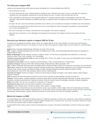 Para o início
Para o início
Para o início
Tire fotos para imagens HDR
Lembre-se das seguintes dicas ao tirar fotos que serão combinadas com o comando Mesclar para HDR Pro:
Fixe a câmera em um tripé.
Tire fotos suficientes para cobrir o intervalo dinâmico completo da cena. Tente tirar, pelo menos, de cinco a sete fotos, mas poderá ser
necessário usar mais exposições, dependendo do intervalo dinâmico da cena. O número mínimo de fotos deve ser três.
Varie a velocidade do obturador para criar exposições diferentes. A mudança da abertura altera a profundidade de campo em cada
exposição e pode produzir resultados de qualidade mais baixa. A mudança do ISO ou da abertura pode também gerar ruídos ou vinhetas na
imagem.
Em geral, não use o recurso de parênteses automáticos da sua câmera, pois as mudanças de exposição normalmente são muito pequenas.
As diferenças de exposição entre as fotos devem ser de uma ou duas etapas EV (valor de exposição), equivalentes a aproximadamente
uma ou duas interrupções em F.
Não varie a iluminação, por exemplo, usando flash em uma exposição e não usando na seguinte.
Não deve haver movimentos na cena. Mesclagem de Exposição funciona apenas com imagens da mesma cena expostas de forma
diferente.
Recursos que oferecem suporte a imagens HDR de 32 bpc
É possível usar as seguintes ferramentas, ajustes e filtros com imagens HDR de 32 bpc. (Para trabalhar com mais recursos do Photoshop,
converta uma imagem de 32 bpc em uma imagem de 16 bpc ou 8 bpc. Para preservar a imagem original, crie uma cópia com o comando Salvar
como.)
Ajustes Níveis, Exposição, Matiz/Saturação, Misturador de Canais, Filtro de Foto.
Nota: embora o comando Exposição possa ser usado com imagens de 8 e 16 bpc, ele foi desenvolvido para fazer ajustes de exposição em
imagens HDR de 32 bpc.
Modos de Mesclagem Normal, dissolver, escurecer, multiplicar, clarear, cor mais escura, subexposição linear (adicionar), cor mais clara,
diferença, subtrair, dividir, matiz, saturação, cor e luminosidade.
Criação de novos documentos de 32 bpc Na caixa de diálogo Novo, 32 bits é uma opção no menu pop-up de profundidade de bits, à direita do
menu pop-up Modo de cores.
Comandos do menu Editar Todos os comandos incluindo Preencher, Traçar, Transformação livre e Transformação.
Formatos de Arquivo Photoshop (PSD, PSB), Radiance (HDR), Portable Bit Map (PBM), OpenEXR e TIFF.
Nota: embora o Photoshop não possa salvar uma imagem HDR no formato de arquivo LogLuv TIFF, pode abrir e ler arquivos com esse formato.
Filtros Média, Desfoque de Caixa, Desfoque Gaussiano, Desfoque de Movimento, Desfoque Radial, Desfoque de Forma, Desfoque de Superfície,
Adicionar Ruído, Nuvens, Nuvens por Diferença, Reflexo de Flash, Aplicação Inteligente de Nitidez, Máscara de Nitidez, Entalhe,
Desentrelaçamento, Cores NTSC, Alta Frequência, Máximo, Mínimo e Deslocamento.
Comandos de imagem Tamanho de Imagem, Tamanho de Tela de Pintura, Rotação de Imagem, Corte, Aparar, Duplicar, Aplicar Imagem,
Cálculos e Variáveis.
Exibir Proporção de pixels (Personalizar proporção de pixels, Excluir proporção de pixels, Redefinir proporção de pixels etc.)
Camadas Novas camadas, camadas duplicadas, camadas de ajuste (Níveis, Vibração, Matiz/Saturação, Misturador de canais, Filtro de fotos e
Exposição), camadas de preenchimento, máscaras de camada, estilos de camada, modos de mesclagem suportados e Objetos inteligentes.
Modos Cores RGB, Tons de Cinza, conversão em 8 bits/canal ou 16 bits/canal.
Proporções de pixel Suporte para documentos quadrados e não quadrados.
Seleções Inverter, Modificar borda, Transformar seleção, Salvar seleção e Carregar seleção.
Ferramentas Todas as ferramentas da caixa de ferramentas, exceto: Laço magnético, Varinha mágica, Pincel de recuperação para manchas,
Pincel de recuperação, Olhos vermelhos, Substituição de cor, Pincel história da arte, Borracha mágica, Borracha de plano de fundo, Lata de tinta,
Subexposição, Superexposição e Esponja. Algumas ferramentas funcionam apenas com modos de mesclagem suportados.
Mescla de imagens no HDR
O comando Mesclar para HDR combina múltiplas imagens com diferentes exposições da mesma cena, capturando a faixa dinâmica completa em
uma imagem HDR única. Você pode efetuar a saída da imagem mesclada como um arquivo de 32, 16 ou 8 bpc. No entanto, somente um arquivo
de 32 bpc pode armazenar todos os dados da imagem HDR.
A mescla HDR funciona melhor quando as fotos são otimizadas para o processo. Para obter recomendações, consulte Tire fotos para imagens
HDR.
Recomendações da Adobe Tem um tutorial que gostaria de compartilhar?
Fragmento de livro: Crie imagens HDR a partir
232
 
