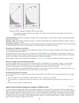 Para o início
Ajuste da Curva de Tonalização e Histograma usando a opção Vértice
A. Inserção de um ponto e seleção da opção Vértice. B. O ajuste de novo ponto torna a curva angular no ponto em que a
opção Vértice foi aplicada.
Equalizar Histograma Compacta a faixa dinâmica da imagem HDR, tentando preservar o contraste. Não é necessário nenhum ajuste adicional;
esse método é automático.
Exposição e Gama Permite ajustar manualmente o brilho e o contraste da imagem HDR. Mova o seletor de Exposição para ajustar o ganho e o
seletor Gama para ajustar o contraste.
Compactação de Realces Compacta os valores de realce da imagem HDR para que eles fiquem dentro do intervalo de valores de luminescência
do arquivo de imagem de 8 ou 16 bpc. Não é necessário nenhum ajuste adicional; esse método é automático.
Compensar por objetos em movimento
Se as imagens tiverem conteúdo diferente devido aos objetos em movimento, como carros, pessoas ou folhagem, selecione Remover fantasmas
na caixa de diálogo Mesclar para HDR Pro.
O Photoshop exibe um contorno verde em torno da miniatura com o melhor equilíbrio de tom, identificando a imagem baseada. Os objetos em
movimento encontrados em outras imagens são removidos. (Se o movimento ocorre em áreas muito claras ou escuras, clique em uma miniatura
diferente onde os objetos em movimento estão melhor expostos para melhorar os resultados).
Para assistir um tutorial sobre a opção Remover Fantasmas, consulte este vídeo. (A discussão de Remover fantasmas começa às 15:00.)
Salvar ou carregar curvas de resposta de câmera
As curvas de resposta indicam como os sensores de câmera interpretam níveis diferentes da luz de entrada. Por padrão, a caixa de diálogo
Mesclar para HDR Pro calcula automaticamente uma curva de resposta da câmera com base na faixa de tons de imagens que você está
mesclando. Você pode salvar a curva de resposta atual e depois aplicá-la a outro grupo de imagens mescladas.
No canto superior direito da caixa de diálogo Mesclar para HDR Pro, clique no menu de curva de resposta e a seguir escolha Salvar curva
de resposta. (Para voltar a aplicar depois a curva, escolha Carregar curva de resposta.)
Conversão de 32 bits em 16 ou 8 bpc
Se você originalmente criou uma imagem de 32 bits durante o processo Mesclar para HDR Pro, poderá mais tarde convertê-la em uma imagem
de 16 ou 8 bits.
1. Abra uma imagem de 32 bpc no Photoshop e escolha Imagem > Modo > 16 bits/canal ou 8 bits/canal.
2. Ajuste a exposição e o contraste para produzir uma imagem com a faixa dinâmica desejada. (Consulte Opções para imagens de 16 ou 8
bits.)
3. Clique em OK para converter a imagem de 32 bits.
Ajuste da faixa dinâmica exibida para imagens de HDR de 32 bits
O intervalo dinâmico de imagens HDR excede as capacidades de exibição dos monitores padrão de computador. Quando uma imagem HDR é
aberta no Photoshop, ela pode parecer muito escura ou clara. O Photoshop permite ajustar a visualização para que o monitor exiba uma imagem
HDR cujos realces e sombras não estejam claros nem escuros demais. As definições da visualização são armazenadas no arquivo de imagem
HDR (apenas PSD, PSB e TIFF) e são aplicadas sempre que o arquivo é aberto no Photoshop. Os ajustes da visualização não editam o arquivo
de imagem HDR; todas as informações da imagem HDR permanecem intactas. Use o ajuste Exposição (Imagem > Ajustes > Exposição) para
efetuar edições de exposição na imagem HDR de 32 bpc.
234
 