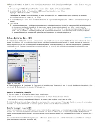 Para o início
Para visualizar leituras de 32 bits no painel Informações, clique no ícone Conta-gotas do painel Informações e escolha 32 bits no menu pop-
up.
1. Abra uma imagem HDR de 32 bpc no Photoshop e escolha Exibir > Opções de Visualização em 32 bits.
2. Na caixa de diálogo Opções de Visualização em 32 Bits, escolha uma opção no menu Método:
Exposição e Gama Ajusta o brilho e o contraste.
Compactação de Realces Compacta os valores de realce da imagem HDR para que eles fiquem dentro do intervalo de valores de
luminescência do arquivo de imagem de 8 ou 16 bpc.
3. Se escolher Exposição e Gama, mova os controles deslizantes de Exposição e Gama para ajustar o brilho e o contraste da visualização da
imagem.
4. Clique em OK.
É possível também ajustar a visualização de uma imagem HDR aberta no Photoshop clicando no triângulo da barra de status da janela
do documento e escolhendo Exposição de 32 Bits no menu pop-up. Mova o controle deslizante para definir o ponto branco da
visualização da imagem HDR. Clique duas vezes no controle deslizante para retornar às configurações de exposição padrão. Como o
ajuste é feito por exibição, a mesma imagem HDR pode ser aberta em várias janelas, cada uma com ajuste de visualização diferente.
Os ajustes de visualização feitos por esse método não são armazenados no arquivo de imagem HDR.
Sobre o Seletor de Cores HDR
O Seletor de Cores HDR permite visualizar e selecionar cores com precisão para uso em imagens HDR de 32 bits. Como no Seletor de Cores da
Adobe, você seleciona uma cor clicando no campo de cores e ajustando o controle deslizante de cores. O controle deslizante de Intensidade
permite ajustar o brilho de uma cor para corresponder à intensidade das cores na imagem HDR em que você está trabalhando. Uma área de
Visualização permite visualizar amostras de uma cor selecionada para ver como ela será exibida em exposições e intensidades diferentes.
Seletor de Cores HDR
A. Área de visualização B. Cor ajustada C. Cor original D. Valores de ponto flutuante de 32 bits E. Controle deslizante de Intensidade F. Cor
selecionada G. Controle deslizante de cores H. Valores de cor
Exibição do Seletor de Cores HDR
Com uma imagem de 32 bpc aberta, siga um destes procedimentos:
Na caixa de ferramentas, clique na caixa de seleção de cores de primeiro plano ou de plano de fundo.
No painel Cor, clique na caixa de seleção Definir Cor de Primeiro Plano ou Definir Cor de Plano de Fundo.
O Seletor de Cores também está disponível quando os recursos permitem escolher uma cor. Por exemplo, clicando na amostra de cores na barra
de opções para algumas ferramentas, ou nos conta-gotas em algumas caixas de diálogo de ajuste de cor.
Escolher cores para imagens HDR
A parte inferior do Seletor de Cores HDR funciona como o Seletor de Cores regular no que se refere às imagens de 8 e 16 bits. Clique no campo
de cores para selecionar uma cor e mover o controle deslizante para alterar os matizes de cor, ou use os campos HSB ou RGB para inserir
valores numéricos para uma cor específica. No campo de cores, o brilho aumenta de baixo para cima e a saturação aumenta da esquerda para a
direita.
Use o controle deslizante de Intensidade para ajustar o brilho da cor. O valor da cor mais o valor de intensidade são convertidos em valores de
ponto flutuante de 32 bits no seu documento HDR.
235
 