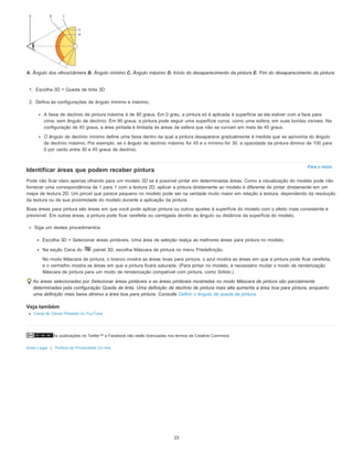 As publicações no Twitter™ e Facebook não estão licenciadas nos termos da Creative Commons.
Aviso Legal | Política de Privacidade On-line
Para o início
A. Ângulo dos olhos/câmera B. Ângulo mínimo C. Ângulo máximo D. Início do desaparecimento da pintura E. Fim do desaparecimento da pintura
1. Escolha 3D > Queda de tinta 3D
2. Defina as configurações de ângulo mínimo e máximo.
A faixa de declínio de pintura máxima é de 90 graus. Em 0 grau, a pintura só é aplicada à superfície se ela estiver com a face para
cima, sem ângulo de declínio. Em 90 graus, a pintura pode seguir uma superfície curva, como uma esfera, em suas bordas visíveis. Na
configuração de 45 graus, a área pintada é limitada às áreas da esfera que não se curvam em mais de 45 graus.
O ângulo de declínio mínimo define uma faixa dentro da qual a pintura desaparece gradualmente à medida que se aproxima do ângulo
de declínio máximo. Por exemplo, se o ângulo de declínio máximo for 45 e o mínimo for 30, a opacidade da pintura diminui de 100 para
0 por cento entre 30 e 45 graus de declínio.
Identificar áreas que podem receber pintura
Pode não ficar claro apenas olhando para um modelo 3D se é possível pintar em determinadas áreas. Como a visualização do modelo pode não
fornecer uma correspondência de 1 para 1 com a textura 2D, aplicar a pintura diretamente ao modelo é diferente de pintar diretamente em um
mapa de textura 2D. Um pincel que parece pequeno no modelo pode ser na verdade muito maior em relação à textura, dependendo da resolução
da textura ou da sua proximidade do modelo durante a aplicação da pintura.
Boas áreas para pintura são áreas em que você pode aplicar pintura ou outros ajustes à superfície do modelo com o efeito mais consistente e
previsível. Em outras áreas, a pintura pode ficar rarefeita ou carregada devido ao ângulo ou distância da superfície do modelo.
Siga um destes procedimentos:
Escolha 3D > Selecionar áreas pintáveis. Uma área de seleção realça as melhores áreas para pintura no modelo.
Na seção Cena do painel 3D, escolha Máscara de pintura no menu Predefinição.
No modo Máscara de pintura, o branco mostra as áreas boas para pintura, o azul mostra as áreas em que a pintura pode ficar rarefeita,
e o vermelho mostra as áreas em que a pintura ficará saturada. (Para pintar no modelo, é necessário mudar o modo de renderização
Máscara de pintura para um modo de renderização compatível com pintura, como Sólido.)
As áreas selecionadas por Selecionar áreas pintáveis e as áreas pintáveis mostradas no modo Máscara de pintura são parcialmente
determinadas pela configuração Queda de tinta. Uma definição de declínio de pintura mais alta aumenta a área boa para pintura, enquanto
uma definição mais baixa diminui a área boa para pintura. Consulte Definir o ângulo de queda da pintura.
Veja também
Canal de Daniel Presedo no YouTube
23
 