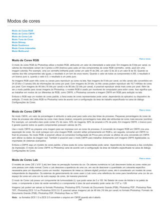 Modos de cores
Para o início
Para o início
Para o início
Modo de Cores RGB
Modo de Cores CMYK
Modo de Cores Lab
Modo Tons de Cinza
Modo Bitmap
Modo Duotônico
Modo Cores Indexadas
Modo Multicanal
Modo de Cores RGB
O modo de cores RGB do Photoshop utiliza o modelo RGB, atribuindo um valor de intensidade a cada pixel. Em imagens de 8 bits por canal, os
valores de intensidade variam de 0 (preto) a 255 (branco) para cada um dos componentes de cores RGB (vermelho, verde, azul) em uma
imagem colorida. Por exemplo, uma cor vermelho brilhante pode conter um valor R de 246, um valor G de 20 e um valor B de 50. Quando os
valores dos três componentes são iguais, o resultado é um tom de cinza neutro. Quando o valor de todos os componentes é 255, o resultado é
um branco puro e, quando o valor é 0, o resultado é um preto puro.
As imagens RGB usam três cores ou canais para reproduzir as cores na tela. Nas imagens de 8 bits por canal, os três canais são convertidos em
24 (8 bits x 3 canais) bits de informações de cores por pixel. Com imagens de 24 bits, os três canais podem reproduzir até 16,7 milhões de cores
por pixel. Com imagens de 48 bits (16 bits por canal) e de 96 bits (32 bits por canal), é possível reproduzir ainda mais cores por pixel. Além de
ser o modo padrão para novas imagens do Photoshop, o modelo RGB é usado por monitores de computador para exibir cores. Isso significa que,
ao trabalhar em modos de cor diferentes de RGB, como CMYK, o Photoshop converte a imagem CMYK em RGB para exibição na tela.
Embora o RGB seja um modelo de cores padrão, a faixa exata de cores representadas pode variar, dependendo do aplicativo ou dispositivo de
exibição. O modo de Cores RGB no Photoshop varia de acordo com a configuração da área de trabalho especificada na caixa de diálogo
Configurações de Cores.
Modo de Cores CMYK
No modo CMYK, um valor de porcentagem é atribuído a cada pixel para cada uma das tintas de processo. Pequenas porcentagens de cores de
tintas de processo são atribuídas às cores mais claras (realce), enquanto porcentagens mais altas são atribuídas às cores mais escuras (sombra).
Por exemplo, um vermelho-claro pode conter 2% de ciano, 93% de magenta, 90% de amarelo e 0% de preto. Em imagens CMYK, o branco puro
é gerado quando todos os quatro componentes possuem valores de 0%.
Use o modo CMYK ao preparar uma imagem para ser impressa com as cores de processo. A conversão de imagem RGB em CMYK cria uma
separação de cores. Se você começar com uma imagem RGB, convém editar primeiramente em RGB e, em seguida, converter em CMYK no
final do processo. No modo RGB, é possível utilizar os comandos Configuração de Prova para simular os efeitos de uma conversão em CMYK
sem alterar os dados da imagem real. Também é possível usar o modo CMYK para trabalhar diretamente com imagens CMYK digitalizadas ou
importadas de sistemas avançados.
Embora o CMYK seja um modelo de cores padrão, a faixa exata de cores representadas pode variar, dependendo da impressora e das condições
de impressão. O modo de Cores CMYK no Photoshop varia de acordo com a configuração da área de trabalho especificada na caixa de diálogo
Configurações de Cores.
Modo de Cores Lab
O modelo de cores CIE L*a*b* (Lab) tem base na percepção humana da cor. Os valores numéricos no Lab descrevem todas as cores vistas por
uma pessoa com visão normal. Como o Lab descreve a aparência de uma cor, em vez de descrever a quantidade um colorante específico
necessária para um dispositivo (como um monitor, impressora de mesa ou câmera digital) produzir cores, ele é considerado um modelo de cores
independente do dispositivo. Os sistemas de gerenciamento de cores usam o Lab como uma referência de cores para transformar uma cor de um
espaço de cores em uma cor de outro espaço de cores, de maneira previsível.
O modo de Cores Lab possui um componente de luminosidade (L) que pode variar de 0 a 100. No Seletor de cores da Adobe e na paleta de
cores, o componente a (eixo de verde-vermelho) e o componente b (eixo de azul-amarelo) pode variar de +127 a –128.
Imagens Lab podem ser salvas no formato Photoshop, Photoshop EPS, Formato de Documento Grande (PSB), Photoshop PDF, Photoshop Raw,
TIFF, Photoshop DCS 1.0 ou Photoshop DCS 2.0. É possível salvar imagens Lab de 48 bits (16 bits por canal) no formato Photoshop, Formato de
Documento Grande (PSB), Photoshop PDF, Photoshop Raw ou TIFF.
Nota: os formatos DCS 1.0 e DCS 2.0 convertem o arquivo em CMYK quando ele é aberto.
240
 