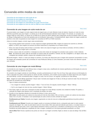 Conversão entre modos de cores
Para o início
Para o início
Conversão de uma imagem em outro modo de cor
Conversão de uma imagem em modo Bitmap
Conversão de uma foto colorida em modo Tons de Cinza
Conversão de uma imagem em modo Bitmap em modo Tons de Cinza
Conversão de uma imagem em tons de cinza ou RGB em cores indexadas
Conversão de uma imagem em outro modo de cor
É possível alterar uma imagem do modo original (modo de origem) para um modo diferente (modo de destino). Quando um modo de cores
diferente é escolhido para uma imagem, os valores de cor são permanentemente alterados nessa imagem. Por exemplo, ao converter uma
imagem RGB em modo CMYK, os valores de cor RGB fora do gamut de CMYK (definido pela configuração da área de trabalho CMYK na caixa
de diálogo Configurações de Cores) são ajustados para se encaixarem nesse gamut. Conseqüentemente, alguns dados da imagem poderão ser
perdidos e não serão recuperados se essa imagem for convertida de CMYK em RGB novamente.
Antes de converter imagens, convém seguir estes procedimentos:
Faça quantas edições forem possíveis no modo original da imagem (geralmente RGB, imagens da maioria dos scanners ou câmeras
digitais, ou CMYK, para imagens de scanners de tambor tradicionais ou importadas de um sistema Scitex).
Salve uma cópia de backup antes de fazer a conversão. Salve uma cópia da imagem que inclua todas as camadas, de forma a editar a
versão original dessa imagem após a conversão.
Achate o arquivo antes de convertê-lo. A interação de cores entre modos de mesclagem de camadas muda quando o modo é alterado.
Nota: Na maioria dos casos, pode ser útil nivelar um arquivo antes de convertê-lo. Contudo, isso não é obrigatório e, em alguns casos, não
é desejável (por exemplo, quando o arquivo tem camadas de texto de vetor).
Escolha Imagem > Modo e o modo que deseja no submenu. Os modos não disponíveis para a imagem ativa aparecem acinzentados no menu.
As imagens são achatadas quando são convertidas em modo Multicanal, Bitmap ou Cores Indexadas, pois esses modos não oferecem suporte
para camadas.
Conversão de uma imagem em modo Bitmap
A conversão de uma imagem em modo Bitmap reduz a imagem a duas cores, simplificando de maneira significativa as informações de cores da
imagem e reduzindo seu tamanho de arquivo.
Ao converter uma imagem colorida em modo Bitmap, converta-a primeiramente em modo Tons de Cinza. Essa ação remove as informações de
matiz e saturação dos pixels e deixa apenas os valores de brilho. Entretanto, como existem poucas opções de edição disponíveis para imagens
em modo Bitmap, convém normalmente editar a imagem no modo Tons de Cinza e, em seguida, convertê-la em modo Bitmap.
Nota: imagens em modo Bitmap apresentam 1 bit por canal. Converta uma imagem de 16 bits ou 32 bits por canal em modo Tons de Cinza de 8
bits antes de convertê-la em modo Bitmap.
1. Siga um destes procedimentos:
Se a imagem for colorida, escolha Imagem > Modo > Tons de Cinza. Em seguida, escolha Imagem > Modo > Bitmap.
Se for uma imagem em tons de cinza, escolha Imagem > Modo> Bitmap.
2. Para Saída, digite um valor para a resolução de saída da imagem em modo Bitmap e escolha uma unidade de medida. Por padrão, a
resolução da imagem atual aparece como a resolução de entrada e de saída.
3. Escolha um dos seguintes métodos de conversão em bitmap no menu pop-up Usar:
50% Limiar Converte pixels com valores de cinza acima do nível de cinza médio (128), em branco, e pixels com valores de cinza abaixo
desse nível, em preto. O resultado é uma representação em preto e branco de alto contraste da imagem.
Pontilhamento por Padrão Converte uma imagem, organizando os níveis de cinza em configurações geométricas de pontos pretos e
brancos.
Pontilhamento por Difusão Converte uma imagem usando um processo de difusão de erro, começando pelo pixel no canto superior
esquerdo da imagem. Se o valor do pixel estiver acima do cinza médio (128), esse pixel será alterado para branco, e se estiver abaixo, o
pixel será alterado para preto. Como o pixel original raramente é branco ou preto puro, é inevitável a ocorrência de um erro. Esse erro é
transferido aos pixels adjacentes e espalhado por toda a imagem, resultando em uma textura granulada semelhante a um filme.
Tela de Meio-Tom Simula a aparência dos pontos de meio-tom na imagem convertida. Digite os valores na caixa de diálogo Tela de Meio-
Tom:
242
 