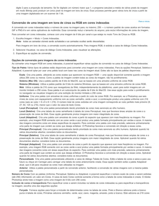 Para o início
digite 2 para a proporção de tamanho. Se for digitado um número maior que 1, o programa calculará a média de vários pixels da imagem
em modo Bitmap para produzir um único pixel na imagem em tons de cinza. Esse processo permite gerar vários tons de cinza a partir de
uma imagem digitalizada em um scanner de 1 bit.
Conversão de uma imagem em tons de cinza ou RGB em cores indexadas
A conversão em cores indexadas reduz o número de cores na imagem para, no máximo, 256 — o número padrão de cores aceitos em formatos
GIF e PNG-8 e em vários aplicativos de multimídia. Essa conversão reduz o tamanho do arquivo, pois exclui informações de cores da imagem.
Para converter em cores indexadas, comece com uma imagem de 8 bits por canal e que esteja no modo Tons de Cinza ou RGB.
1. Escolha Imagem > Modo > Cores Indexadas.
Nota: todas as camadas visíveis serão achatadas e as camadas ocultas serão descartadas.
Para imagens em tons de cinza, a conversão ocorre automaticamente. Para imagens RGB, é exibida a caixa de diálogo Cores Indexadas.
2. Selecione Visualizar, na caixa de diálogo Cores Indexadas, para visualizar as alterações.
3. Especifique as opções de conversão.
Opções de conversão para imagens de cores indexadas
Ao converter uma imagem RGB em cores indexadas, é possível especificar várias opções de conversão na caixa de diálogo Cores Indexadas.
Tipo de Paleta Vários tipos de paletas estão disponíveis para converter uma imagem em cores indexadas. Para as opções Perceptual, Seletiva e
Adaptável, é possível optar por usar uma paleta local com base nas cores da imagem atual. Estes são os tipos de paletas disponíveis:
Exata Cria uma paleta, utilizando as cores exatas que aparecem na imagem RGB — uma opção disponível somente quando a imagem
utiliza 256 cores ou menos. Como a paleta da imagem contém todas as cores da imagem, não há pontilhamento.
Sistema (Mac OS) Usa a paleta padrão de 8 bits do MacOS, que se baseia em uma amostra uniforme de cores RGB.
Sistema (Windows) Utiliza a paleta padrão de 8 bits do sistema Windows, que se baseia em uma amostra uniforme de cores RGB.
Web Utiliza a paleta de 216 cores que navegadores da Web, independentemente da plataforma, usam para exibir imagens em um
monitor limitado a 256 cores. Essa paleta é um subconjunto da paleta de 8 bits do MacOS. Use essa opção para evitar o pontilhamento
no navegador ao visualizar imagens em uma exibição de monitor limitada a 256 cores.
Uniforme Cria uma paleta com amostras de cores uniformes a partir do cubo de cores RGB. Por exemplo, se o Photoshop usa seis
níveis de cores com espaçamento uniforme com as cores vermelho, verde e azul, a combinação produz uma paleta uniforme com 216
cores (seis ao cubo = 6 x 6 x 6 = 216). O número total de cores exibidas em uma imagem corresponde ao cubo perfeito mais próximo (8,
27, 64, 125 ou 216), menor que o valor da caixa de texto Cores.
Local (Perceptual) Cria uma paleta personalizada dando prioridade às cores mais sensíveis ao olho humano.
Local (Seletiva) Cria uma tabela de cores semelhante à tabela de cores Perceptual, mas que favorece áreas amplas de cores e a
preservação de cores da Web. Essa opção geralmente produz imagens com maior integridade de cores.
Local (Adaptável) Cria uma paleta com amostras de cores a partir do espectro que aparece com mais freqüência na imagem. Por
exemplo, uma imagem RGB somente com as cores verde e azul produz uma paleta formada principalmente por verdes e azuis. A maioria
das imagens concentra cores em áreas específicas do espectro. Para controlar uma paleta com mais precisão, selecione primeiramente
uma parte da imagem que contém as cores que deseja enfatizar. O Photoshop favorece a conversão em direção a essas cores.
Principal (Perceptual) Cria uma paleta personalizada dando prioridade às cores mais sensíveis ao olho humano. Aplicável quando há
vários documentos abertos; considera todos os documentos.
Principal (Seletivo) Cria uma tabela de cores semelhante à tabela de cores Perceptual, mas que favorece áreas amplas de cores e a
preservação de cores da Web. Essa opção geralmente produz imagens com maior integridade de cores. Aplicável quando há vários
documentos abertos; considera todos os documentos.
Principal (Adaptável) Cria uma paleta com amostras de cores a partir do espectro que aparece com mais freqüência na imagem. Por
exemplo, uma imagem RGB somente com as cores verde e azul produz uma paleta formada principalmente por verdes e azuis. A maioria
das imagens concentra cores em áreas específicas do espectro. Para controlar uma paleta com mais precisão, selecione primeiramente
uma parte da imagem que contém as cores que deseja enfatizar. O Photoshop favorece a conversão em direção a essas cores. Aplicável
quando há vários documentos abertos; considera todos os documentos.
Personalizada Cria uma paleta personalizada utilizando a caixa de diálogo Tabela de Cores. Edite a tabela de cores e salve-a para uso
futuro ou clique em Carregar para carregar uma tabela de cores anteriormente criada. Essa opção também exibe a paleta Adaptável
atual, que é útil para visualizar as cores mais utilizadas na imagem.
Anterior Utiliza a paleta personalizada a partir da conversão anterior, facilitando a conversão de várias imagens com a mesma paleta
personalizada.
Número de Cores Com as paletas Uniforme, Perceptual, Seletiva ou Adaptável, é possível especificar o número exato de cores a serem exibidas
(até 256) informando um valor em Cores. A caixa de texto Cores controla somente a forma como a tabela de cores indexadas é criada. O Adobe
Photoshop ainda trata a imagem como uma imagem de 8 bits com 256 cores.
Inclusão de cores e transparência Para especificar cores a serem incluídas na tabela de cores indexadas ou para especificar a transparência
na imagem, escolha uma das seguintes opções:
Forçado Fornece opções para forçar a inclusão de determinadas cores na tabela de cores. Preto e Branco adiciona preto e branco
puros à tabela de cores; Primárias adiciona vermelho, verde, azul, ciano, magenta, amarelo, preto e branco; Web adiciona as 216 cores
244
 