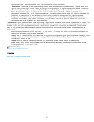 seguras para a Web; e Personalizar permite definir cores personalizadas a serem adicionadas.
Transparência Especifica se as áreas transparentes da imagem devem ser preservadas durante a conversão. A seleção dessa opção
adiciona uma entrada de índice especial à tabela de cores para cores transparentes. Ao desmarcar essa opção, as áreas transparentes
são preenchidas com a cor fosca ou, quando nenhuma cor fosca é escolhida, são preenchidas com branco.
Fosco Especifica a cor de plano de fundo usada para preencher arestas com suavização de serrilhado adjacentes às áreas
transparentes da imagem. Com a opção Transparência marcada, o fosco é aplicado em áreas da aresta para auxiliar na mesclagem das
arestas com um plano de fundo da Web da mesma cor. Com a opção Transparência desmarcada, o fosco é aplicado em áreas
transparentes. A escolha de Nenhum para o fosco criará uma transparência com arestas sólidas se a opção Transparência estiver
selecionada. Caso contrário, todas as áreas transparentes serão preenchidas com 100% de branco. A imagem deve possuir uma
transparência para que as opções de Fosco fiquem disponíveis.
Pontilhamento A menos que a opção Exata esteja sendo usada, a tabela de cores poderá não conter todas as cores utilizadas na imagem. Para
simular cores que não estejam na tabela, pode-se pontilhá-las. O pontilhamento mistura os pixels das cores disponíveis para simular as cores
ausentes. Escolha uma opção de pontilhamento no menu e digite um valor percentual para a quantidade de pontilhamento. Uma quantidade
maior faz com que mais cores sejam pontilhadas, mas pode aumentar o tamanho do arquivo. É possível escolher as seguintes opções de
pontilhamento:
Nada Não faz o pontilhamento de cores, mas utiliza a cor mais próxima à cor ausente. Isso tende a resultar em transições nítidas entre
tons de cores na imagem, criando um efeito posterizado.
Difusão Usa um método de difusão de erro que produz um pontilhamento menos estruturado do que a opção Padrão. Para evitar que as
cores da imagem com entradas na tabela de cores sejam pontilhadas, selecione Preservar Cores Exatas. É útil para preservar texto e
linhas finas das imagens da Web.
Padrão Utiliza um padrão de quadrados de meio-tom para simular todas as cores que não estejam na tabela de cores.
Ruído Ajuda a reduzir padrões não uniformes ao longo das arestas de fatias de imagem. Escolha essa opção caso planeje fatiar a
imagem para colocá-la em uma tabela HTML.
Mais tópicos da Ajuda
Sobre áreas de trabalho de cores
Avisos legais | Política de privacidade on-line
245
 