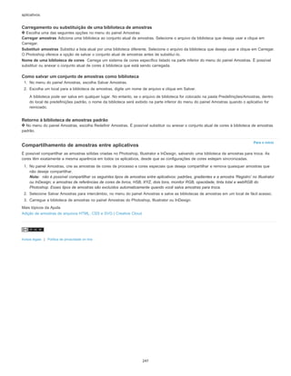 Para o início
aplicativos.
Carregamento ou substituição de uma biblioteca de amostras
Escolha uma das seguintes opções no menu do painel Amostras:
Carregar amostras Adiciona uma biblioteca ao conjunto atual de amostras. Selecione o arquivo da biblioteca que deseja usar e clique em
Carregar.
Substituir amostras Substitui a lista atual por uma biblioteca diferente. Selecione o arquivo da biblioteca que deseja usar e clique em Carregar.
O Photoshop oferece a opção de salvar o conjunto atual de amostras antes de substituí-lo.
Nome de uma biblioteca de cores Carrega um sistema de cores específico listado na parte inferior do menu do painel Amostras. É possível
substituir ou anexar o conjunto atual de cores à biblioteca que está sendo carregada.
Como salvar um conjunto de amostras como biblioteca
1. No menu do painel Amostras, escolha Salvar Amostras.
2. Escolha um local para a biblioteca de amostras, digite um nome de arquivo e clique em Salvar.
A biblioteca pode ser salva em qualquer lugar. No entanto, se o arquivo de biblioteca for colocado na pasta Predefinições/Amostras, dentro
do local de predefinições padrão, o nome da biblioteca será exibido na parte inferior do menu do painel Amostras quando o aplicativo for
reiniciado.
Retorno à biblioteca de amostras padrão
No menu do painel Amostras, escolha Redefinir Amostras. É possível substituir ou anexar o conjunto atual de cores à biblioteca de amostras
padrão.
Compartilhamento de amostras entre aplicativos
É possível compartilhar as amostras sólidas criadas no Photoshop, Illustrator e InDesign, salvando uma biblioteca de amostras para troca. As
cores têm exatamente a mesma aparência em todos os aplicativos, desde que as configurações de cores estejam sincronizadas.
1. No painel Amostras, crie as amostras de cores de processo e cores especiais que deseja compartilhar e remova quaisquer amostras que
não deseje compartilhar.
Nota: não é possível compartilhar os seguintes tipos de amostras entre aplicativos: padrões, gradientes e a amostra 'Registro' no Illustrator
ou InDesign; e amostras de referências de cores de livros, HSB, XYZ, dois tons, monitor RGB, opacidade, tinta total e webRGB do
Photoshop. Esses tipos de amostras são excluídos automaticamente quando você salva amostras para troca.
2. Selecione Salvar Amostras para intercâmbio, no menu do painel Amostras e salve as bibliotecas de amostras em um local de fácil acesso.
3. Carregue a biblioteca de amostras no painel Amostras do Photoshop, Illustrator ou InDesign.
Mais tópicos da Ajuda
Adição de amostras de arquivos HTML, CSS e SVG | Creative Cloud
Avisos legais | Política de privacidade on-line
247
 