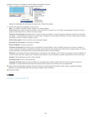 atualizará os campos de Copyright da caixa de diálogo Informações do Arquivo.
1. Clique no triângulo na borda inferior da janela do documento.
Opções de visualização das informações do arquivo com o Version Cue ativado
2. Escolha uma opção de visualização no menu pop-up:
Nota: se o Version Cue estiver ativado, escolha-o no submenu Mostrar.
Version Cue Exibe o status do grupo de trabalho do seu documento no Version Cue, como aberto, não gerenciado, não salvo, etc. Essa
opção só estará disponível se o Version Cue estiver ativado.
Tamanhos do Documento Informações sobre o volume de dados da imagem. O número à esquerda representa o tamanho de impressão
da imagem — aproximadamente o tamanho do arquivo salvo e achatado no formato Adobe Photoshop. O número à direita indica o tamanho
aproximado do arquivo, incluindo camadas e canais.
Perfil do Documento O nome do perfil de cores usado pela imagem.
Dimensões do Documento As dimensões da imagem.
Escala de Medida A escala do documento.
Tamanhos do Rascunho Informações sobre a quantidade de memória RAM e o disco de trabalho usados para processar a imagem. O
número à esquerda representa a quantidade de memória usada atualmente pelo programa para exibir todas as imagens abertas. O número
à direita representa a quantidade total de memória RAM disponível para processar imagens.
Eficiência A porcentagem de tempo realmente gasto na execução de uma operação, e não na leitura ou gravação no disco de trabalho. Se
o valor for menor que 100%, significa que o Photoshop está utilizando o disco de trabalho e, portanto, está operando de forma mais lenta.
Duração O tempo gasto para concluir a última operação.
Ferramenta Atual O nome da ferramenta ativa.
Exposição de 32 bits Opção de ajuste da imagem de visualização para visualizar imagens HDR de 32 bits por canal no monitor do
computador. O controle deslizante está disponível apenas quando a janela do documento exibe uma imagem HDR.
Clique na área de informações do arquivo do barra de status para exibir largura do documento, altura, canais, e resolução. Ctrl-clique
(Windows) ou Command-clique (Mac OS), para exibir a largura e altura do ladrilho.
Mais tópicos da Ajuda
Avisos legais | Política de privacidade on-line
250
 