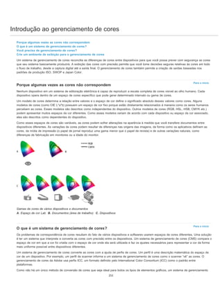 Introdução ao gerenciamento de cores
Para o início
Para o início
Porque algumas vezes as cores não correspondem
O que é um sistema de gerenciamento de cores?
Você precisa de gerenciamento de cores?
Crie um ambiente de exibição para o gerenciamento de cores
Um sistema de gerenciamento de cores reconcilia as diferenças de cores entre dispositivos para que você possa prever com segurança as cores
que seu sistema basicamente produzirá. A exibição das cores com precisão permite que você tome decisões seguras relativas às cores em todo
o fluxo de trabalho, desde a captura digital até a saída final. O gerenciamento de cores também permite a criação de saídas baseadas nos
padrões de produção ISO, SWOP e Japan Color.
Porque algumas vezes as cores não correspondem
Nenhum dispositivo em um sistema de editoração eletrônica é capaz de reproduzir a escala completa de cores visível ao olho humano. Cada
dispositivo opera dentro de um espaço de cores específico que pode gerar determinado intervalo ou gama de cores.
Um modelo de cores determina a relação entre valores e o espaço de cor define o significado absoluto desses valores como cores. Alguns
modelos de cores (como CIE L*a*b) possuem um espaço de cor fixo porque estão diretamente relacionados à maneira como os seres humanos
percebem as cores. Esses modelos são descritos como independentes do dispositivo. Outros modelos de cores (RGB, HSL, HSB, CMYK etc.)
podem apresentar muitos espaços da cor diferentes. Como esses modelos variam de acordo com cada dispositivo ou espaço da cor associado,
eles são descritos como dependentes do dispositivo.
Como esses espaços de cores são variáveis, as cores podem sofrer alterações na aparência à medida que você transfere documentos entre
dispositivos diferentes. As variações de cores podem resultar de diferenças nas origens das imagens, da forma como os aplicativos definem as
cores, da mídia de impressão (o papel de jornal reproduz uma gama menor que o papel de revista) e de outras variações naturais, como
diferenças de fabricação em monitores ou a idade do monitor.
Gamas de cores de vários dispositivos e documentos
A. Espaço de cor Lab B. Documentos (área de trabalho) C. Dispositivos
O que é um sistema de gerenciamento de cores?
Os problemas de correspondência de cores resultam do fato de vários dispositivos e softwares usarem espaços de cores diferentes. Uma solução
é ter um sistema que interprete e converta as cores com precisão entre os dispositivos. Um sistema de gerenciamento de cores (CMS) compara o
espaço de cor em que a cor foi criada com o espaço de cor onde ela será utilizada e faz os ajustes necessários para representar a cor da forma
mais uniforme possível entre dispositivos diferentes.
Um sistema de gerenciamento de cores converte as cores com a ajuda de perfis de cores. Um perfil é uma descrição matemática do espaço de
cor de um dispositivo. Por exemplo, um perfil de scanner informa a um sistema de gerenciamento de cores como o scanner “vê” as cores. O
gerenciamento de cores da Adobe usa perfis ICC, um formato definido pelo International Color Consortium (ICC) como o padrão entre
plataformas.
Como não há um único método de conversão de cores que seja ideal para todos os tipos de elementos gráficos, um sistema de gerenciamento
251
 