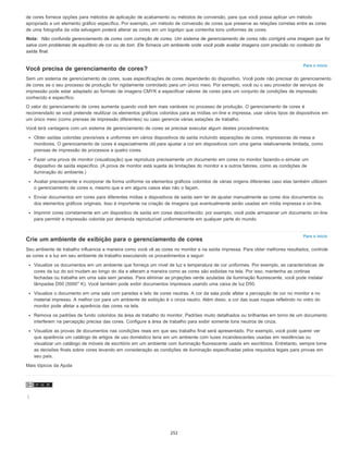 Para o início
Para o início
de cores fornece opções para métodos de aplicação de acabamento ou métodos de conversão, para que você possa aplicar um método
apropriado a um elemento gráfico específico. Por exemplo, um método de conversão de cores que preserve as relações corretas entre as cores
de uma fotografia da vida selvagem poderá alterar as cores em um logotipo que contenha tons uniformes de cores.
Nota: Não confunda gerenciamento de cores com correção de cores. Um sistema de gerenciamento de cores não corrigirá uma imagem que foi
salva com problemas de equilíbrio de cor ou de tom. Ele fornece um ambiente onde você pode avaliar imagens com precisão no contexto da
saída final.
Você precisa de gerenciamento de cores?
Sem um sistema de gerenciamento de cores, suas especificações de cores dependerão do dispositivo. Você pode não precisar do gerenciamento
de cores se o seu processo de produção for rigidamente controlado para um único meio. Por exmeplo, você ou o seu provedor de serviços de
impressão pode estar adaptado ao formato de imagens CMYK e especificar valores de cores para um conjunto de condições de impressão
conhecido e específico.
O valor do gerenciamento de cores aumenta quando você tem mais variáveis no processo de produção. O gerenciamento de cores é
recomendado se você pretende reutilizar os elementos gráficos coloridos para as mídias on-line e impressa, usar vários tipos de dispositivos em
um único meio (como prensas de impressão diferentes) ou caso gerencie várias estações de trabalho.
Você terá vantagens com um sistema de gerenciamento de cores se precisar executar algum destes procedimentos:
Obter saídas coloridas previsíveis e uniformes em vários dispositivos de saída incluindo separações de cores, impressoras de mesa e
monitores. O gerenciamento de cores é especialmente útil para ajustar a cor em dispositivos com uma gama relativamente limitada, como
prensas de impressão de processos a quatro cores.
Fazer uma prova de monitor (visualização) que reproduza precisamente um documento em cores no monitor fazendo-o simular um
dispositivo de saída específico. (A prova de monitor está sujeita às limitações do monitor e a outros fatores, como as condições de
iluminação do ambiente.)
Avaliar precisamente e incorporar de forma uniforme os elementos gráficos coloridos de várias origens diferentes caso elas também utilizem
o gerenciamento de cores e, mesmo que e em alguns casos elas não o façam.
Enviar documentos em cores para diferentes mídias e dispositivos de saída sem ter de ajustar manualmente as cores dos documentos ou
dos elementos gráficos originais. Isso é importante na criação de imagens que eventualmente serão usadas em mídia impressa e on-line.
Imprimir cores corretamente em um dispositivo de saída em cores desconhecido; por exemplo, você pode armazenar um documento on-line
para permitir a impressão colorida por demanda reproduzível uniformemente em qualquer parte do mundo.
Crie um ambiente de exibição para o gerenciamento de cores
Seu ambiente de trabalho influencia a maneira como você vê as cores no monitor e na saída impressa. Para obter melhores resultados, controle
as cores e a luz em seu ambiente de trabalho executando os procedimentos a seguir:
Visualize os documentos em um ambiente que forneça um nível de luz e temperatura de cor uniformes. Por exemplo, as características de
cores da luz do sol mudam ao longo do dia e alteram a maneira como as cores são exibidas na tela. Por isso, mantenha as cortinas
fechadas ou trabalhe em uma sala sem janelas. Para eliminar as projeções verde azuladas da iluminação fluorescente, você pode instalar
lâmpadas D50 (5000° K). Você também pode exibir documentos impressos usando uma caixa de luz D50.
Visualize o documento em uma sala com paredes e teto de cores neutras. A cor da sala pode afetar a percepção de cor no monitor e no
material impresso. A melhor cor para um ambiente de exibição é o cinza neutro. Além disso, a cor das suas roupas refletindo no vidro do
monitor pode afetar a aparência das cores na tela.
Remova os padrões de fundo coloridos da área de trabalho do monitor. Padrões muito detalhados ou brilhantes em torno de um documento
interferem na percepção precisa das cores. Configure a área de trabalho para exibir somente tons neutros de cinza.
Visualize as provas de documentos nas condições reais em que seu trabalho final será apresentado. Por exemplo, você pode querer ver
que aparência um catálogo de artigos de uso doméstico teria em um ambiente com luzes incandescentes usadas em residências ou
visualizar um catálogo de móveis de escritório em um ambiente com iluminação fluorescente usada em escritórios. Entretanto, sempre tome
as decisões finais sobre cores levando em consideração as condições de iluminação especificadas pelos requisitos legais para provas em
seu país.
Mais tópicos da Ajuda
|
252
 
