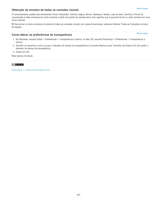 Para o início
Para o início
Obtenção de amostra de todas as camadas visíveis
O comportamento padrão das ferramentas Pincel misturador, Varinha mágica, Borrar, Desfoque, Nitidez, Lata de tinta, Carimbo e Pincel de
recuperação é obter amostras de cores somente a partir dos pixels da camada ativa. Isso significa que é possível borrar ou obter amostra em uma
única camada.
Para borrar ou fazer amostras de pixels de todas as camadas visíveis com essas ferramentas, selecione Mostrar Todas as Camadas na barra
de opções.
Como alterar as preferências de transparência
1. No Windows, escolha Editar > Preferências > Transparência e Gamut; no Mac OS, escolha Photoshop > Preferências > Transparência e
Gamut.
2. Escolha um tamanho e uma cor para o tabuleiro de damas da transparência ou escolha Nenhum para Tamanho da Grade a fim de ocultar o
tabuleiro de damas da transparência.
3. Clique em OK.
Mais tópicos da Ajuda
Avisos legais | Política de privacidade on-line
257
 
