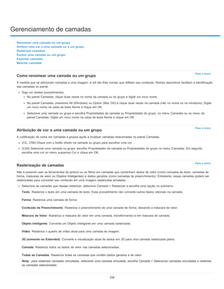 Gerenciamento de camadas
Para o início
Para o início
Para o início
Texto
Forma
Conteúdo de Preenchimento
Máscara de Vetor
Objeto inteligente
Vídeo
3D (somente no Extended)
Camada
Todas as Camadas
Nota:
Renomear uma camada ou um grupo
Atribuir uma cor a uma camada ou a um grupo
Rasterizar camadas
Excluir uma camada ou um grupo
Exportar camadas
Mesclar camadas
Como renomear uma camada ou um grupo
À medida que se adicionam camadas a uma imagem, é útil dar-lhes nomes que reflitam seu conteúdo. Nomes descritivos facilitam a identificação
das camadas no painel.
Siga um destes procedimentos:
No painel Camadas, clique duas vezes no nome da camada ou do grupo e digite um novo nome.
No painel Camadas, pressione Alt (Windows) ou Option (Mac OS) e clique duas vezes na camada (não no nome ou na miniatura). Digite
um novo nome na caixa de texto Nome e clique em OK.
Selecione uma camada ou grupo e escolha Propriedades da camada ou Propriedades do grupo, no menu Camadas ou no menu do
painel Camadas. Digite um novo nome na caixa de texto Nome e clique em OK.
Atribuição de cor a uma camada ou um grupo
A codificação de cores em camadas e grupos ajuda a localizar camadas relacionadas no painel Camadas.
(CC, CS6) Clique com o botão direito na camada ou grupo para escolher uma cor.
(CS5) Selecione uma camada ou grupo, escolha Propriedades da camada ou Propriedades do grupo no menu Camadas. Em seguida,
escolha uma cor no menu suspenso Cor e clique em OK.
Rasterização de camadas
Não é possível usar as ferramentas de pintura ou os filtros em camadas que contenham dados de vetor (como camadas de texto, camadas de
forma, máscaras de vetor ou Objetos Inteligentes) e dados gerados (como camadas de preenchimento). Entretanto, essas camadas podem ser
rasterizadas para converter seu conteúdo em uma imagem rasterizada achatada.
Selecione as camadas que deseja rasterizar, selecione Camada > Rasterizar e escolha uma opção no submenu:
Rasteriza o texto em uma camada de texto. Esse procedimento não converte outros dados vetoriais na camada.
Rasteriza uma camada de forma.
Rasteriza o preenchimento de uma camada de forma, deixando a máscara de vetor.
Rasteriza a máscara de vetor em uma camada, transformando-a em máscara de camada.
Converte um Objeto inteligente em uma camada rasterizada.
Rasteriza o quadro de vídeo atual para uma camada de imagem.
Converte a visualização atual de dados em 3D para uma camada rasterizada plana.
Rasteriza todos os dados de vetor nas camadas selecionadas.
Rasteriza todas as camadas que contêm dados gerados e de vetor.
para rasterizar camadas vinculadas, selecione uma camada vinculada, escolha Camada > Selecionar camadas vinculadas e rasterize
as camadas selecionadas.
258
 