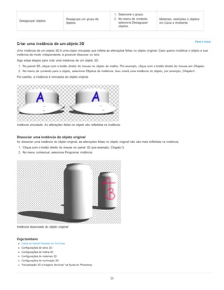 Para o início
Criar uma instância de um objeto 3D
Uma instância de um objeto 3D é uma cópia vinculada que reflete as alterações feitas no objeto original. Caso queira modificar o objeto e sua
instância de modo independente, é possível dissociar os dois.
Siga estas etapas para criar uma instância de um objeto 3D:
1. No painel 3D, clique com o botão direito do mouse no objeto de malha. Por exemplo, clique com o botão direito do mouse em Chapéu.
2. No menu de contexto para o objeto, selecione Objetos de instância. Isso criará uma instância do objeto; por exemplo, Chapéu1.
Por padrão, a instância é vinculada ao objeto original.
Instância vinculada: As alterações feitas no objeto são refletidas na instância
Dissociar uma instância do objeto original
Ao dissociar uma instância do objeto original, as alterações feitas no objeto original não são mais refletidas na instância.
1. Clique com o botão direito do mouse no painel 3D (por exemplo, Chapéu1).
2. No menu contextual, selecione Programar instância.
Instância dissociada do objeto original
Veja também
Canal de Daniel Presedo no YouTube
Configurações de cena 3D
Configurações de malha 3D
Configurações de materiais 3D
Configurações de iluminação 3D
"Visualização 3D e imagens técnicas" na Ajuda do Photoshop
Desagrupar objetos
Desagrupa um grupo de
objetos
1. Selecione o grupo.
2. No menu de contexto,
selecione Desagrupar
objetos.
Materiais, restrições e objetos
em Cena e Ambiente
25
 