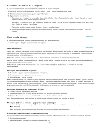 Para o início
Para o início
Para o início
Nota:
Nota:
Nota:
Nota:
Exclusão de uma camada ou de um grupo
A exclusão de camadas não mais necessárias reduz o tamanho do arquivo de imagem.
Para excluir rapidamente camadas vazias, selecione Arquivo > Script > Excluir todas as camadas vazias.
1. Selecione uma ou mais camadas ou grupos no painel Camadas.
2. Siga um destes procedimentos:
Para excluir com mensagem de confirmação, clique no ícone Excluir . Se preferir, escolha Camadas > Excluir > Camada ou Excluir
camada ou Excluir grupo no menu do painel Camadas.
Para excluir a camada ou o grupo sem confirmação, arraste-a até o ícone Excluir , Alt-clique (Windows) ou Option-clique (Mac OS) no
ícone Excluir, ou pressione a tecla Delete.
Para excluir camadas ocultas, escolha Camadas > Excluir > Camadas ocultas.
Para excluir camadas vinculadas, selecione uma camada vinculada, escolha Camada > Selecionar camadas vinculadas e exclua as
camadas.
Como exportar camadas
É possível exportar todas as camadas ou as camadas visíveis para arquivos separados.
Escolha Arquivo > Scripts > Exportar camadas para arquivos.
Mesclar camadas
Depois que o conteúdo das camadas é concluído, pode-se mesclá-las para reduzir o tamanho dos arquivos de imagem. Ao mesclar camadas, os
dados das camadas superiores substituem os dados sobrepostos nas camadas inferiores. A intersecção de todas as áreas transparentes nas
camadas mescladas continua transparente.
Não é possível usar uma camada de ajuste ou de preenchimento como camada de destino para uma mesclagem.
Além de mesclar camadas, é possível carimbá-las. Carimbar permite mesclar o conteúdo de mais de uma camada em uma camada de destino,
enquanto as outras permanecem intactas.
Quando um documento mesclado é salvo, não é possível retornar ao estado não mesclado. As camadas são mescladas
permanentemente.
Mesclagem de duas camadas ou grupos
1. As camadas e grupos a serem mesclados devem estar visíveis.
2. Selecione as camadas e grupos que deseja mesclar.
3. Escolha Camada > Mesclar camadas.
Você pode mesclar duas camadas ou grupos adjacentes selecionado o item superior e, então, escolhendo Camada > Mesclar Camadas.
Você pode mesclar camadas vinculadas escolhendo Camada > Selecionar Camadas Vinculadas e, então, mesclar as camadas selecionadas. É
possível mesclar duas camadas 3D escolhendo Camada > Mesclar Camadas; elas compartilharão a mesma cena e a camada superior herdará as
propriedades da camada inferior 3D (as visualizações de câmera deve ser a memsa para que isso seja ativado).
Mesclagem de camadas em uma máscara de corte
1. Oculte as camadas que não serão mescladas.
2. Selecione a camada base no grupo de corte. A camada base deve ser uma camada rasterizada.
3. No menu Camadas ou no menu do painel Camadas, escolha Mesclar máscara de corte.
Para obter mais informações sobre máscaras de recorte, consulte Mascarar camadas com máscaras de recorte.
Mesclagem de todas as camadas e grupos visíveis em uma imagem
No painel Camadas ou no menu do painel Camadas, escolha Mesclar camadas visíveis. Todas as camadas que mostram um ícone de olho
são mescladas.
é necessário selecionar uma camada visível para ativar o comando Mesclar camadas visíveis.
Carimbo em várias camadas ou em camadas vinculadas
Quando se carimbam várias camadas selecionadas ou camadas vinculadas, o Photoshop cria uma nova camada com o conteúdo mesclado.
1. Selecione várias camadas.
2. Pressione Ctrl+Alt+E (Windows) ou Command+Option+E (Mac OS).
259
 