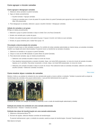 Para o início
Como agrupar e vincular camadas
Como agrupar e desagrupar camadas
1. Selecione várias camadas no painel Camadas.
2. Siga um destes procedimentos:
Escolha Camada > Agrupar camadas.
Arraste as camadas para o ícone de pasta na parte inferior do painel Camadas para agrupá-las com a tecla Alt (Windows) ou Option
(Mac OS) pressionada.
3. Para desagrupar as camadas, selecione o grupo e escolha Camada > Desagrupar camadas.
Adição de camadas a um grupo
Siga um destes procedimentos:
Selecione o grupo no painel Camadas e clique no botão Criar uma Nova Camada .
Arraste uma camada para a pasta de grupo.
Arraste uma pasta de grupo para outra pasta de grupo. O grupo é movido com todas as suas camadas.
Arraste um grupo existente para o botão Novo grupo .
Vinculação e desvinculação de camadas
É possível vincular duas ou mais camadas ou grupos. Ao contrário de várias camadas selecionadas ao mesmo tempo, as camadas vinculadas
mantêm sua relação até serem desvinculadas. É possível mover ou transformar as camadas vinculadas.
1. Selecione as camadas ou os grupos no painel Camadas.
2. Clique no ícone de link localizado na parte inferior do painel Camadas.
3. Para desvincular camadas, siga um destes procedimentos:
Selecione uma camada vinculada e clique no ícone de vínculo.
Para desativar temporariamente a camada vinculada, clique, com tecla Shift pressionada, no ícone de vínculo da camada vinculada.
Aparece um X vermelho. Para ativar novamente o vínculo, clique, com tecla Shift pressionada, no ícone de vínculo.
Selecione uma camada vinculada e clique no ícone de vínculo. Para selecionar todas as camadas vinculadas, selecione uma delas e
escolha Camada > Selecionar camadas vinculadas.
Como mostrar alças e arestas de camadas
Mostrar o limite ou as arestas do conteúdo de uma camada pode ajudar a mover e alinhar o conteúdo. Também é possível exibir as alças de
transformação das camadas e dos grupos selecionados, o que permite redimensioná-los ou girá-los.
Conteúdo de camada com exibição de arestas (à esquerda) e com o modo de transformação selecionado (à direita)
Exibição de arestas do conteúdo em uma camada selecionada
Escolha Exibir > Mostrar > Arestas da camada.
Exibição das alças de transformação em uma camada selecionada
1. Selecione a ferramenta Mover .
2. Na barra de opções, selecione Mostrar controles de transformação.
É possível redimensionar e girar o conteúdo da camada, usando as alças de transformação. Consulte Transformação livre.
Mais tópicos da Ajuda
262
 