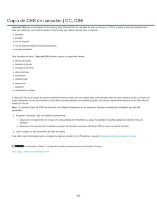 Copia de CSS de camadas | CC, CS6
As publicações no Twitter™ e Facebook não estão licenciadas nos termos da Creative Commons.
Aviso Legal | Política de Privacidade On-line
Nota:
Cópia de CSS gera propriedades de Cascading Style Sheet (CSS) de camadas de texto ou formas. O CSS é copiado à área de transferência e
pode ser colado em uma folha de estilos. Para formas, ele captura valores para o seguinte:
tamanho
posição
cor do traçado
cor do preenchimento (incluindo gradientes)
sombra projetada
Para camadas de texto, Cópia de CSS também captura os seguintes valores:
família de fontes
tamanho da fonte
espessura da fonte
altura da linha
sublinhado
strikethrough
sobrescrito
subscrito
alinhamento do texto
A cópia de CSS de um grupo de camas contendo formas ou texto cria uma classe para cada camada, além de uma classe de Grupo. A classe de
Grupo representa um div pai contendo os divs filhos correspondentes às camadas no grupo. Os valores superiores/esquerdos do div filho são em
relação ao div pai.
O comando Cópia de CSS não funciona com Objetos inteligentes ou ao selecionar diversas camadas de forma/texto que não são
agrupadas.
1. No painel 'Camadas', siga um destes procedimentos:
Clique com o botão direito do mouse em uma camada de forma/texto ou grupo de camada e escolha a Cópia de CSS do menu de
contexto.
Selecione uma camada de forma/texto ou grupo de camada e escolha a Cópia de CSS no menu do painel Camada.
2. Cole o código no seu documento de folha de estilos.
Para obter mais informações sobre a criação de páginas da web com o Photoshop, consulte Aplicação de fatias de páginas da web.
264
 