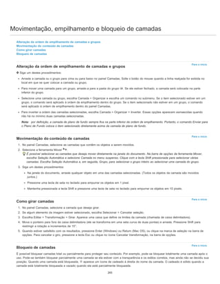 Movimentação, empilhamento e bloqueio de camadas
Para o início
Para o início
Para o início
Para o início
Alteração da ordem de empilhamento de camadas e grupos
Movimentação do conteúdo de camadas
Como girar camadas
Bloqueio de camadas
Alteração da ordem de empilhamento de camadas e grupos
Siga um destes procedimentos:
Arraste a camada ou o grupo para cima ou para baixo no painel Camadas. Solte o botão do mouse quando a linha realçada for exibida no
local em que se quer colocar a camada ou grupo.
Para mover uma camada para um grupo, arraste-a para a pasta do grupo . Se ele estiver fechado, a camada será colocada na parte
inferior do grupo.
Selecione uma camada ou grupo, escolha Camada > Organizar e escolha um comando no submenu. Se o item selecionado estiver em um
grupo, o comando será aplicado à ordem de empilhamento dentro do grupo. Se o item selecionado não estiver em um grupo, o comando
será aplicado à ordem de empilhamento dentro do painel Camadas.
Para inverter a ordem das camadas selecionadas, escolha Camada > Organizar > Inverter. Essas opções aparecem esmaecidas quando
não há no mínimo duas camadas selecionadas.
Nota: por definição, a camada de plano de fundo sempre fica na parte inferior da ordem de empilhamento. Portanto, o comando Enviar para
o Plano de Fundo coloca o item selecionado diretamente acima da camada de plano de fundo.
Movimentação do conteúdo de camadas
1. No painel Camadas, selecione as camadas que contêm os objetos a serem movidos.
2. Selecione a ferramenta Mover .
É possível selecionar as camadas que deseja mover diretamente na janela do documento. Na barra de opções da ferramenta Mover,
escolha Seleção Automática e selecione Camada no menu suspenso. Clique com a tecla Shift pressionada para selecionar várias
camadas. Escolha Seleção Automática e, em seguida, Grupo, para selecionar o grupo inteiro ao selecionar uma camada do grupo.
3. Siga um destes procedimentos:
Na janela do documento, arraste qualquer objeto em uma das camadas selecionadas. (Todos os objetos da camada são movidos
juntos.)
Pressione uma tecla de seta no teclado para empurrar os objetos em 1 pixel.
Mantenha pressionada a tecla Shift e pressione uma tecla de seta no teclado para empurrar os objetos em 10 pixels.
Como girar camadas
1. No painel Camadas, selecione a camada que deseja girar.
2. Se algum elemento da imagem estiver selecionado, escolha Selecionar > Cancelar seleção.
3. Escolha Editar > Transformação > Girar. Aparece uma caixa que define os limites da camada (chamada de caixa delimitadora).
4. Mova o ponteiro para fora da caixa delimitadora (ele se transforma em uma seta curva de duas pontas) e arraste. Pressione Shift para
restringir a rotação a incrementos de 15°.
5. Quando estiver satisfeito com os resultados, pressione Enter (Windows) ou Return (Mac OS), ou clique na marca de seleção na barra de
opções. Para cancelar o giro, pressione a tecla Esc ou clique no ícone Cancelar transformação, na barra de opções.
Bloqueio de camadas
É possível bloquear camadas total ou parcialmente para proteger seu conteúdo. Por exemplo, pode-se bloquear totalmente uma camada após o
uso. Pode-se também bloquear parcialmente uma camada se ela estiver com a transparência e os estilos corretos, mas ainda não se decidiu sua
posição. Quando uma camada está bloqueada, aparece um ícone de cadeado à direita do nome da camada. O cadeado é sólido quando a
camada está totalmente bloqueada e vazado quando ela está parcialmente bloqueada.
265
 