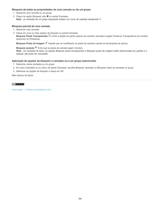 Bloqueio de todas as propriedades de uma camada ou de um grupo
1. Selecione uma camada ou um grupo.
2. Clique na opção Bloquear tudo no painel Camadas.
Nota: as camadas de um grupo bloqueado exibem um ícone de cadeado desativado .
Bloqueio parcial de uma camada
1. Selecione uma camada.
2. Clique em uma ou mais opções de bloqueio no painel Camadas.
Bloquear Pixels Transparentes Limita a edição às partes opacas da camada. Equivale à opção Preservar Transparência de versões
anteriores do Photoshop.
Bloquear Pixels de Imagem Impede que se modifiquem os pixels da camada usando as ferramentas de pintura.
Bloquear posição Evita que os pixels da camada sejam movidos.
Nota: em camadas de texto, as opções Bloquear pixels transparentes e Bloquear pixels de imagem estão selecionadas por padrão e a
seleção não pode ser cancelada.
Aplicação de opções de bloqueio a camadas ou a um grupo selecionado
1. Selecione várias camadas ou um grupo.
2. No menu Camadas ou no menu do painel Camadas, escolha Bloquear camadas ou Bloquear todas as camadas no grupo.
3. Selecione as opções de bloqueio e clique em OK.
Mais tópicos da Ajuda
Avisos legais | Política de privacidade on-line
266
 