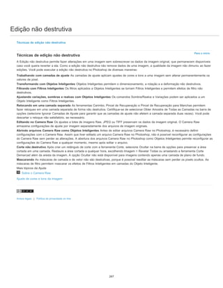 Edição não destrutiva
Para o início
Técnicas de edição não destrutiva
Técnicas de edição não destrutiva
A Edição não destrutiva permite fazer alterações em uma imagem sem sobrescrever os dados da imagem original, que permanecem disponíveis
caso você queira reverter a ela. Como a edição não destrutiva não remove dados de uma imagem, a qualidade da imagem não dimuniu ao fazer
edições. Você pode executar a edição não destrutiva no Photoshop de diversas maneiras:
Trabalhando com camadas de ajuste As camadas de ajuste aplicam ajustes de cores e tons a uma imagem sem alterar permanentemente os
valores de pixel.
Transformando com Objetos Inteligentes Objetos Inteligentes permitem o dimensionamento, a rotação e a deformação não destrutivos.
Filtrando com Filtros Inteligentes Os filtros aplicados a Objetos Inteligentes se tornam Filtros Inteligentes e permitem efeitos de filtro não
destrutivos.
Ajustando variações, sombras e realces com Objetos Inteligentes Os comandos Sombra/Realce e Variações podem ser aplicados a um
Objeto Inteligente como Filtros Inteligentes.
Retocando em uma camada separada As ferramentas Carimbo, Pincel de Recuperação e Pincel de Recuperação para Manchas permitem
fazer retoques em uma camada separada de forma não destrutiva. Certifique-se de selecionar Obter Amostra de Todas as Camadas na barra de
opções (selecione Ignorar Camadas de Ajuste para garantir que as camadas de ajuste não afetem a camada separada duas vezes). Você pode
descartar o retoque não satisfatório, se necessário.
Editando no Camera Raw Os ajustes a lotes de imagens Raw, JPEG ou TIFF preservam os dados da imagem original. O Camera Raw
armazena configurações de ajuste por imagem separadamente dos arquivos de imagem originais.
Abrindo arquivos Camera Raw como Objetos Inteligentes Antes de editar arquivos Camera Raw no Photoshop, é necessário definir
configurações com o Camera Raw. Assim que tiver editado um arquivo Camera Raw no Photoshop, não é possível reconfigurar as configurações
do Camera Raw sem perder as alterações. A abertura dos arquivos Camera Raw no Photoshop como Objetos Inteligentes permite reconfigurar as
configurações do Camera Raw a qualquer momento, mesmo após editar o arquivo.
Corte não destrutivo Após criar um retângulo de corte com a ferramenta Corte, selecione Ocultar na barra de opções para preservar a área
cortada em uma camada. Restaure a área cortada a qualquer hora, escolhendo Imagem > Revelar Todas ou arrastando a ferramenta Corte
Demarcad além da aresta da imagem. A opção Ocultar não está disponível para imagens contendo apenas uma camada de plano de fundo.
Mascarando As máscaras de camada e de vetor não são destrutivas, porque é possível reeditar as máscaras sem perder os pixels ocultos. As
máscaras de filtro permitem mascarar os efeitos de Filtros Inteligentes em camadas do Objeto Inteligente.
Mais tópicos da Ajuda
Sobre o Camera Raw
Ajuste de cores e tons da imagem
Avisos legais | Política de privacidade on-line
267
 