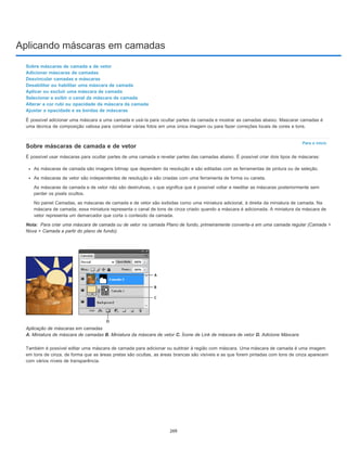 Aplicando máscaras em camadas
Para o início
Nota:
Sobre máscaras de camada e de vetor
Adicionar máscaras de camadas
Desvincular camadas e máscaras
Desabilitar ou habilitar uma máscara de camada
Aplicar ou excluir uma máscara de camada
Selecionar e exibir o canal da máscara de camada
Alterar a cor rubi ou opacidade da máscara da camada
Ajustar a opacidade e as bordas de máscaras
É possível adicionar uma máscara a uma camada e usá-la para ocultar partes da camada e mostrar as camadas abaixo. Mascarar camadas é
uma técnica de composição valiosa para combinar várias fotos em uma única imagem ou para fazer correções locais de cores e tons.
Sobre máscaras de camada e de vetor
É possível usar máscaras para ocultar partes de uma camada e revelar partes das camadas abaixo. É possível criar dois tipos de máscaras:
As máscaras de camada são imagens bitmap que dependem da resolução e são editadas com as ferramentas de pintura ou de seleção.
As máscaras de vetor são independentes de resolução e são criadas com uma ferramenta de forma ou caneta.
As máscaras de camada e de vetor não são destrutivas, o que significa que é possível voltar e reeditar as máscaras posteriormente sem
perder os pixels ocultos.
No painel Camadas, as máscaras de camada e de vetor são exibidas como uma miniatura adicional, à direita da miniatura de camada. Na
máscara de camada, essa miniatura representa o canal de tons de cinza criado quando a máscara é adicionada. A miniatura da máscara de
vetor representa um demarcador que corta o conteúdo da camada.
Para criar uma máscara de camada ou de vetor na camada Plano de fundo, primeiramente converta-a em uma camada regular (Camada >
Nova > Camada a partir do plano de fundo).
Aplicação de máscaras em camadas
A. Miniatura de máscara de camadas B. Miniatura da máscara de vetor C. Ícone de Link de máscara de vetor D. Adicione Máscara
Também é possível editar uma máscara de camada para adicionar ou subtrair à região com máscara. Uma máscara de camada é uma imagem
em tons de cinza, de forma que as áreas pretas são ocultas, as áreas brancas são visíveis e as que forem pintadas com tons de cinza aparecem
com vários níveis de transparência.
269
 