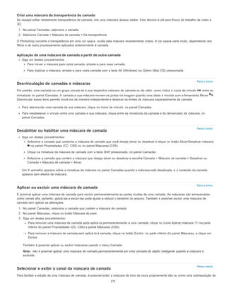 Para o início
Para o início
Para o início
Nota:
Para o início
Criar uma máscara da transparência de camada
Se desejar editar diretamente transparência de camada, crie uma máscara desses dados. Esta técnica é útil para fluxos de trabalho de vídeo e
3D.
1. No painel Camadas, selecione a camada.
2. Selecione Camada > Máscara de camada > Da transparência.
O Photoshop converte a transparência em uma cor opaca, oculta pela máscara recentemente criada. A cor opaca varia muito, dependendo dos
filtros e de outro processamento aplicados anteriormente à camada.
Aplicação de uma máscara de camada a partir de outra camada
Siga um destes procedimentos:
Para mover a máscara para outra camada, arraste-a para essa camada.
Para duplicar a máscara, arraste-a para outra camada com a tecla Alt (Windows) ou Option (Mac OS) pressionada.
Desvinculação de camadas e máscaras
Por padrão, uma camada ou um grupo vincula-se à sua respectiva máscara de camada ou de vetor, como indica o ícone de vínculo entre as
miniaturas no painel Camadas. A camada e sua máscara movem-se juntas na imagem quando uma delas é movida com a ferramenta Mover .
Desvincular esses itens permite movê-los de maneira independente e deslocar os limites da máscara separadamente da camada.
Para desvincular uma camada de sua máscara, clique no ícone de vínculo, no painel Camadas.
Para restabelecer o vínculo entre uma camada e sua máscara, clique entre as miniaturas da camada e do demarcador da máscara, no
painel Camadas.
Desabilitar ou habilitar uma máscara de camada
Siga um destes procedimentos:
Selecione a camada que contenha a máscara de camada que você deseja ativar ou desativar e clique no botão Ativar/Desativar máscara
no painel Propriedades (CC, CS6) ou no painel Máscaras (CS5).
Clique na miniatura da máscara de camada com a tecla Shift pressionada, no painel Camadas.
Selecione a camada que contém a máscara que deseja ativar ou desativar e escolha Camada > Máscara de camada > Desativar ou
Camada > Máscara de camada > Ativar.
Um X vermelho aparece sobre a miniatura da máscara no painel Camadas quando a máscara está desativada, e o conteúdo da camada
aparece sem efeitos de máscara.
Aplicar ou excluir uma máscara de camada
É possível aplicar uma máscara de camada para excluir permanentemente as partes ocultas de uma camada. As máscaras são armazenadas
como canais alfa, portanto, aplicá-las e excluí-las pode ajudar a reduzir o tamanho do arquivo. Também é possível excluir uma máscara de
camada sem aplicar as alterações.
1. No painel Camadas, selecione a camada que contém a máscara de camada.
2. No painel Máscaras, clique no botão Máscara de pixel.
3. Siga um destes procedimentos:
Para remover uma máscara de camada após aplicá-la permanentemente a uma camada, clique no ícone Aplicar máscara na parte
inferior do painel Propriedades (CC, CS6) e painel Máscaras (CS5).
Para remover a máscara de camada sem aplicá-la à camada, clique no botão Excluir, na parte inferior do painel Máscaras, e clique em
Excluir.
Também é possível aplicar ou excluir máscaras usando o menu Camada.
não é possível aplicar uma máscara de camada permanentemente em uma camada de objeto inteligente quando a máscara é
excluída.
Selecionar e exibir o canal da máscara de camada
Para facilitar a edição de uma máscara de camada, é possível exibir a máscara de tons de cinza propriamente dita ou como uma sobreposição de
271
 