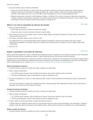 Para o início
Para o início
filme-rubi na camada.
No painel 'Camadas', siga um destes procedimentos:
Clique com a tecla Alt (Windows) ou Option (Mac OS) pressionada na miniatura da máscara de camada para visualizar apenas a
máscara de tons de cinza. Para exibir as camadas novamente, Alt + clique ou Option + clique sobre a miniatura da máscara de
camadas. Você também pode clicar no ícone Olho no painel Propriedades (CC, CS6) ou no painel Máscaras (CS5).
Mantenha pressionada as teclas Alt + Shift (Windows) ou Option + Shift (Mac OS) e clique na miniatura da máscara de camada para
visualizar a máscara na parte superior da camada, em um filme-rubi que mascara a cor. Mantenha as teclas Alt + Shift ou Option + Shift
pressionadas e clique na miniatura novamente para desativar a exibição da cor.
Alterar a cor rubi ou opacidade da máscara da camada
1. Siga um destes procedimentos:
(CS5) Clique duas vezes na miniatura da máscara de camada
Clique duas vezes no canal da máscara de camada no painel Canais.
2. Para escolher uma nova cor de máscara, clique na caixa de diálogo Opções de Exibição de Máscara de Camada, clique na amostra de
cores e escolha uma nova cor.
3. Para alterar a opacidade, digite um valor entre 0% e 100%.
As configurações de cor e de opacidade afetam apenas a aparência da máscara e não têm nenhum efeito sobre como as áreas
subjacentes são protegidas. Por exemplo, para tornar a máscara mais facilmente visível em relação às cores da imagem, altere essas
configurações.
4. Clique em OK.
Ajustar a opacidade e as bordas de máscaras
Utilize o painel Propriedades (CC, CS6) ou o painel Máscaras (CS5) para ajustar a opacidade de uma camada ou máscara de vetor selecionada.
O seletor Densidade controla a opacidade da máscara. A opção Difusão permite que você suavize as bordas da máscara.
As opções adicionais são específicas a máscaras de camada. A opção Inverter, inverte áreas com máscaras e sem máscaras. A opção Borda da
máscara fornece vários controles para modificação das bordas das máscaras, como Suavizar e Contrair/Expandir. Para obter mais informações
sobre a opção Intervalo de cor, consulte Ajustes de confinamento e preenchimento de camadas em áreas específicas.
Alterar densidade de máscara
1. No painel Camadas, selecione a camada que contém a máscara que deseja editar.
2. Siga um destes procedimentos:
(CC, CS6) No painel Camadas, clique em Miniatura da máscara. Uma borda é exibida ao redor da miniatura.
(CS5) No painel Máscaras, clique no botão Máscara de pixels ou Máscara de vetor.
3. No painel Propriedades (CC, CS6) ou no painel Máscaras (CS5), arraste o controle deslizante de Densidade para ajustar a opacidade da
máscara.
Com 100% de densidade, a máscara fica completamente opaca e bloqueia qualquer área subjacente da camada. Quanto mais baixa for a
densidade, maior será a área visível abaixo da máscara.
Arestas de máscara de difusão
1. No painel Camadas, selecione a camada que contém a máscara que deseja editar.
2. Siga um destes procedimentos:
(CC, CS6) No painel Camadas, clique em Miniatura da máscara. Uma borda é exibida ao redor da miniatura.
(CS5) No painel Máscaras, clique no botão Máscara de pixels ou Máscara de vetor.
3. Arraste o seletor de empena para aplicar a empena às arestas da máscara.
A difusão desfoca as arestas da máscara para criar uma transição mais suave entre as áreas mascaradas e não mascaradas. A difusão é
aplicada a partir das arestas da máscara em uma direção para fora, dentro da faixa de pixels que você definiu com o controle deslizante.
Refinar arestas de máscara
1. No painel Camadas, selecione a camada que contém a máscara que deseja editar.
272
 