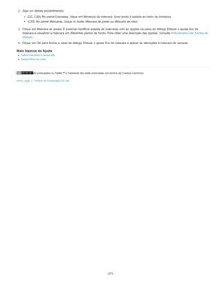 As publicações no Twitter™ e Facebook não estão licenciadas nos termos da Creative Commons.
Aviso Legal | Política de Privacidade On-line
2. Siga um destes procedimentos:
(CC, CS6) No painel Camadas, clique em Miniatura da máscara. Uma borda é exibida ao redor da miniatura.
(CS5) No painel Máscaras, clique no botão Máscara de pixels ou Máscara de vetor.
3. Clique em Máscara de aresta. É possível modificar arestas de máscaras com as opções na caixa de diálogo Efetuar o ajuste fino da
máscara e visualizar a máscara em diferentes planos de fundo. Para obter uma descrição das opções, consulte Refinamento das bordas de
seleção.
4. Clique em OK para fechar a caixa de diálogo Efetuar o ajuste fino da máscara e aplicar as alterações à máscara de camada.
Mais tópicos da Ajuda
Sobre máscaras e canais alfa
Aplicar filtros de vídeo
273
 
