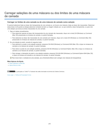 Carregar seleções de uma máscara ou dos limites de uma máscara
de camada
As publicações no Twitter™ e Facebook não estão licenciadas nos termos da Creative Commons.
Aviso Legal | Política de Privacidade On-line
Carregar os limites de uma camada ou de uma máscara de camada como seleção
É possível selecionar todas as áreas não transparentes de uma camada ou, se houver uma máscara, todas as áreas não mascaradas. Selecionar
essas áreas é útil quando se deseja selecionar conteúdo de texto ou imagem rodeado por, ou que contenha, áreas transparentes, ou para criar
uma seleção que exclua as áreas mascaradas de uma camada.
1. Siga um destes procedimentos:
Para selecionar apenas as áreas não transparentes de uma camada não mascarada, clique com a tecla Ctrl (Windows) ou Command
(Mac OS) pressionada na miniatura da camada, no painel Camadas.
Para selecionar as áreas não mascaradas de uma camada com máscara, clique com a tecla Ctrl (Windows) ou Command (Mac OS)
pressionada na miniatura da máscara de camada, no painel Camadas.
2. Se uma seleção já existir, proceda do seguinte modo:
Para adicionar os pixels a uma seleção existente, pressione Ctrl+Shift (Windows) ou Command+Shift (Mac OS) e clique na miniatura da
camada ou da máscara de camada, no painel Camadas.
Para retirar os pixels de uma seleção existente, pressione Ctrl+Alt (Windows) ou Command+Option (Mac OS) e clique na miniatura da
camada ou da máscara de camada, no painel Camadas.
Para carregar a interseção de pixels e uma seleção existente, pressione Ctrl+Alt+Shift (Windows) ou Command+Option+Shift (Mac OS)
e clique na miniatura da camada ou da máscara de camada, no painel Camadas.
Para mover todo o conteúdo de uma camada, use a ferramenta Mover sem carregar uma máscara de transparência.
Mais tópicos da Ajuda
Sobre máscaras e canais alfa
Aplicar filtros de vídeo
274
 