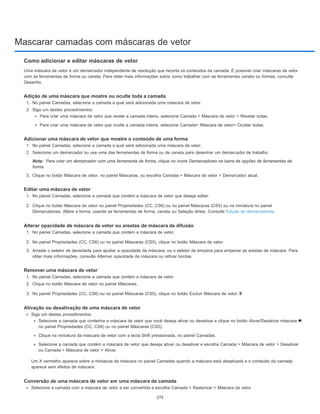 Mascarar camadas com máscaras de vetor
Nota:
Como adicionar e editar máscaras de vetor
Uma máscara de vetor é um demarcador independente de resolução que recorta os conteúdos da camada. É possível criar máscaras de vetor
com as ferramentas de forma ou caneta. Para obter mais informações sobre como trabalhar com as ferramentas caneta ou formas, consulte
Desenho.
Adição de uma máscara que mostre ou oculte toda a camada
1. No painel Camadas, selecione a camada a qual será adicionada uma máscara de vetor.
2. Siga um destes procedimentos:
Para criar uma máscara de vetor que revele a camada inteira, selecione Camada > Máscara de vetor > Revelar todas.
Para criar uma máscara de vetor que oculte a camada inteira, selecione Camada> Máscara de vetor> Ocultar todas.
Adicionar uma máscara de vetor que mostre o conteúdo de uma forma
1. No painel Camadas, selecione a camada a qual será adicionada uma máscara de vetor.
2. Selecione um demarcador ou use uma das ferramentas de forma ou de caneta para desenhar um demarcador de trabalho.
Para criar um demarcador com uma ferramenta de forma, clique no ícone Demarcadores na barra de opções de ferramentas de
forma.
3. Clique no botão Máscara de vetor, no painel Máscaras, ou escolha Camada > Máscara de vetor > Demarcador atual.
Editar uma máscara de vetor
1. No painel Camadas, selecione a camada que contém a máscara de vetor que deseja editar.
2. Clique no botão Máscara de vetor no painel Propriedades (CC, CS6) ou no painel Máscaras (CS5) ou na miniatura no painel
Demarcadores. Altere a forma, usando as ferramentas de forma, caneta ou Seleção direta. Consulte Edição de demarcadores.
Alterar opacidade de máscara de vetor ou arestas de máscara de difusão
1. No painel Camadas, selecione a camada que contém a máscara de vetor.
2. No painel Propriedades (CC, CS6) ou no painel Máscaras (CS5), clique no botão Máscara de vetor.
3. Arraste o seletor de densidade para ajustar a opacidade da máscara, ou o seletor de empena para empenar as arestas da máscara. Para
obter mais informações, consulte Alternar opacidade da máscara ou refinar bordas.
Remover uma máscara de vetor
1. No painel Camadas, selecione a camada que contém a máscara de vetor.
2. Clique no botão Máscara de vetor no painel Máscaras.
3. No painel Propriedades (CC, CS6) ou no painel Máscaras (CS5), clique no botão Excluir Máscara de vetor.
Ativação ou desativação de uma máscara de vetor
Siga um destes procedimentos:
Selecione a camada que contenha a máscara de vetor que você deseja ativar ou desativar e clique no botão Ativar/Desativar máscara
no painel Propriedades (CC, CS6) ou no painel Máscaras (CS5).
Clique na miniatura da máscara de vetor com a tecla Shift pressionada, no painel Camadas.
Selecione a camada que contém a máscara de vetor que deseja ativar ou desativar e escolha Camada > Máscara de vetor > Desativar
ou Camada > Máscara de vetor > Ativar.
Um X vermelho aparece sobre a miniatura da máscara no painel Camadas quando a máscara está desativada e o conteúdo da camada
aparece sem efeitos de máscara.
Conversão de uma máscara de vetor em uma máscara de camada
Selecione a camada com a máscara de vetor a ser convertida e escolha Camada > Rasterizar > Máscara de vetor.
275
 