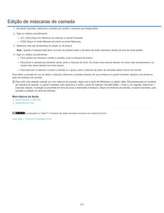 Edição de máscaras de camada
As publicações no Twitter™ e Facebook não estão licenciadas nos termos da Creative Commons.
Aviso Legal | Política de Privacidade On-line
Nota:
1. No painel Camadas, selecione a camada que contém a máscara que deseja editar.
2. Siga um destes procedimentos:
(CC, CS6) Clique em Miniatura da máscara no painel Camadas
(CS5) Clique no botão Máscara de pixels no painel Máscaras
3. Selecione uma das ferramentas de edição ou de pintura.
quando a máscara está ativa, as cores do primeiro plano e do plano de fundo assumem valores de tons de cinza padrão.
4. Siga um destes procedimentos:
Para subtrair da máscara e revelar a camada, pinte a máscara de branco.
Para tornar a camada parcialmente visível, pinte a máscara de cinza. Os cinzas mais escuros deixam os níveis mais transparentes e os
cinzas mais claros deixam-nos mais opacos.
Para adicionar à máscara e ocultar a camada ou o grupo, pinte a máscara de preto. As camadas abaixo tornam-se visíveis.
Para editar a camada em vez de editar a máscara, selecione a camada clicando em sua miniatura no painel Camadas. Aparece uma borda ao
redor da miniatura da camada.
Para colar uma seleção copiada em uma máscara de camada, clique com a tecla Alt (Windows) ou Option (Mac OS) pressionada na miniatura
da máscara de camada, no painel Camadas, para selecionar e exibir o canal da máscara. Escolha Editar > Colar e, em seguida, Selecionar >
Cancelar seleção. A seleção é convertida em tons de cinza e adicionada à máscara. Clique na miniatura da camada, no painel Camadas, para
cancelar a seleção do canal da máscara.
Mais tópicos da Ajuda
Sobre máscaras e canais alfa
Aplicar filtros de vídeo
277
 