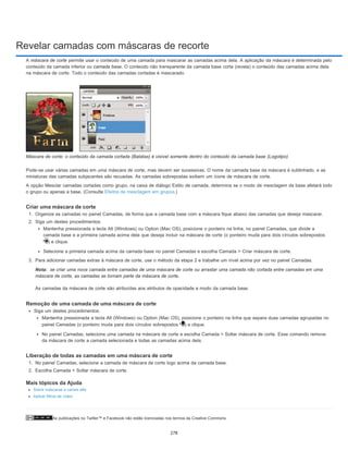 Revelar camadas com máscaras de recorte
As publicações no Twitter™ e Facebook não estão licenciadas nos termos da Creative Commons.
Nota:
A máscara de corte permite usar o conteúdo de uma camada para mascarar as camadas acima dela. A aplicação da máscara é determinada pelo
conteúdo da camada inferior ou camada base. O conteúdo não transparente da camada base corta (revela) o conteúdo das camadas acima dela
na máscara de corte. Todo o conteúdo das camadas cortadas é mascarado.
Máscara de corte: o conteúdo da camada cortada (Batatas) é visível somente dentro do conteúdo da camada base (Logotipo)
Pode-se usar várias camadas em uma máscara de corte, mas devem ser sucessivas. O nome da camada base da máscara é sublinhado, e as
miniaturas das camadas subjacentes são recuadas. As camadas sobrepostas exibem um ícone de máscara de corte.
A opção Mesclar camadas cortadas como grupo, na caixa de diálogo Estilo de camada, determina se o modo de mesclagem da base afetará todo
o grupo ou apenas a base. (Consulte Efeitos de mesclagem em grupos.)
Criar uma máscara de corte
1. Organize as camadas no painel Camadas, de forma que a camada base com a máscara fique abaixo das camadas que deseja mascarar.
2. Siga um destes procedimentos:
Mantenha pressionada a tecla Alt (Windows) ou Option (Mac OS), posicione o ponteiro na linha, no painel Camadas, que divide a
camada base e a primeira camada acima dela que deseja incluir na máscara de corte (o ponteiro muda para dois círculos sobrepostos
) e clique.
Selecione a primeira camada acima da camada base no painel Camadas e escolha Camada > Criar máscara de corte.
3. Para adicionar camadas extras à máscara de corte, use o método da etapa 2 e trabalhe um nível acima por vez no painel Camadas.
se criar uma nova camada entre camadas de uma máscara de corte ou arrastar uma camada não cortada entre camadas em uma
máscara de corte, as camadas se tornam parte da máscara de corte.
As camadas da máscara de corte são atribuídas aos atributos de opacidade e modo da camada base.
Remoção de uma camada de uma máscara de corte
Siga um destes procedimentos:
Mantenha pressionada a tecla Alt (Windows) ou Option (Mac OS), posicione o ponteiro na linha que separa duas camadas agrupadas no
painel Camadas (o ponteiro muda para dois círculos sobrepostos ) e clique.
No painel Camadas, selecione uma camada na máscara de corte e escolha Camada > Soltar máscara de corte. Esse comando remove
da máscara de corte a camada selecionada e todas as camadas acima dela.
Liberação de todas as camadas em uma máscara de corte
1. No painel Camadas, selecione a camada de máscara de corte logo acima da camada base.
2. Escolha Camada > Soltar máscara de corte.
Mais tópicos da Ajuda
Sobre máscaras e canais alfa
Aplicar filtros de vídeo
278
 
