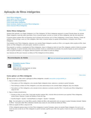Aplicação de filtros inteligentes
Para o início
Para o início
Sobre filtros inteligentes
Como aplicar um filtro inteligente
Edição de um filtro inteligente
Como ocultar filtros inteligentes
Como reordenar, duplicar ou excluir filtros inteligentes
Como mascarar filtros inteligentes
Sobre filtros inteligentes
Qualquer filtro aplicado a um Objeto Inteligente é um Filtro Inteligente. Os Filtros inteligentes aparecem no painel Camada abaixo da camada
Objeto inteligente a qual eles estão associados. Como é possível ajustar, remover ou ocultar os Filtros inteligentes, eles são não destrutivos.
É possível aplicar qualquer filtro do Photoshop (que foi ativado para funcionar com os Filtros inteligentes)—exceto Extrair, Dissolver, Criador de
padrões e Ponto de fuga—como um Filtro inteligente. Além disso, é possível aplicar os ajustes Sombra/Realce e Variações como Filtros
Inteligentes.
Para trabalhar como Filtros Inteligentes, selecione uma camada Objeto Inteligente, escolha um filtro e, em seguida, defina opções de filtro. Após
aplicar um Filtro Inteligente, você pode ajustar, reordenar ou exclui-lo.
Para expandir ou recolher a visualização de Filtros Inteligentes, clique no triângulo ao lado do ícone Filtro inteligente, exibido à direita da camada
Objeto inteligente, no painel Camadas. (Essa técnica também mostra ou oculta Estilos de camada.) Ou escolha Opções do painel camadas no
menu do painel Camadas e, em seguida, selecione Expandir novos efeitos na caixa de diálogo.
Use máscaras de filtro para mascarar os efeitos do Filtro Inteligente de forma seletiva.
Recomendações da Adobe Tem um tutorial que gostaria de compartilhar?
Exemplos visuais: Filtros
Inteligentes
Martin Evening
Saiba mais com este fragmento do Adobe
Photoshop para Fotógrafos.
Como aplicar um filtro inteligente
Para assistir a um vídeo sobre a aplicação de filtros inteligentes, consulte www.adobe.com/go/vid0004_br.
1. Siga um destes procedimentos:
Para aplicar um Filtro inteligente a uma camada Objeto inteligente inteira, selecione a camada no painel Camadas.
Para restringir os efeitos do Filtro inteligente a uma área selecionada de uma camada Objeto inteligente, faça uma seleção.
Para aplicar um Filtro inteligente a uma camada normal, selecione a camada e escolha Filtro > Converter para filtros inteligentes e
clique em OK.
2. Siga um destes procedimentos:
Escolha um filtro no menu Filtro. Você pode escolher qualquer filtro, incluindo filtros de terceiros que suportam Filtros Inteligentes,
exceto Extrair, Dissolver, Criador de Padrões e Ponto de Fuga.
Escolha Imagem > Ajustes > Sombra/Realce ou Imagem > Ajustes > Variações.
Nota: Se você aplicar um ou mais filtros usando a Galeria de filtros, eles aparecerão como um grupo no painel Camadas chamado “Galeria
de filtros”. Você pode editar filtros individuais clicando duas vezes em uma entrada da Galeria de Filtros.
3. Defina as opções de filtro e clique em OK.
O Filtro inteligente aparece abaixo da linha Filtros inteligentes no painel Camadas, abaixo da camada Objeto inteligente. Se você vir um
ícone de aviso ao lado de um Filtro inteligente no painel Camadas, significa que o filtro não suporta o modo de cores ou a profundidade da
imagem.
280
 