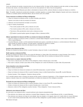 seleção.
Como nas máscaras de camada, é possível pintar em uma máscara de filtro. As áreas do filtro pintadas de preto são ocultas; as áreas pintadas
de branco são visíveis; e as áreas pintadas em com tons de cinza aparecem em vários níveis de transparência.
Use os controles no painel Máscaras para alterar a densidade da máscara de filtro, adicionar difusões às arestas da máscara ou invertê-la.
Nota: Por padrão, máscaras de camada são vinculadas a camadas regulares ou camadas Objeto inteligente. Quando você move a máscara de
camada ou a camada usando a ferramenta Mover, elas se movem como uma unidade.
Como mascarar os efeitos de filtros inteligentes
1. Clique na miniatura da máscara de filtro, no painel Camadas, para ativá-la.
Aparece uma borda ao redor da miniatura da máscara.
2. Selecione uma das ferramentas de edição ou de pintura.
3. Siga um destes procedimentos:
Para ocultar porções do filtro, pinte a máscara com preto.
Para mostrar porções do filtro, pinte a máscara com branco.
Para tornar o filtro parcialmente visível, pinte a máscara de cinza.
Também é possível aplicar ajustes de imagem e filtros a máscaras de filtro.
Alterar opacidade de máscara de filtro ou arestas de máscara de difusão
1. Clique na miniatura da máscara do filtro ou selecione a camada Objeto Inteligente no painel Camadas e, então, clique no botão Máscara do
Filtro no painel Máscaras.
2. No painel Máscaras, arraste o controle deslizante Densidade para ajustar a opacidade da máscara e o controle deslizante Difusão para
aplicar difusão às arestas da máscara. Consulte Ajustar a opacidade da máscara ou arestas.
Nota: A opção Mascarar aresta não está disponível para máscaras de filtro.
Inverter uma máscara de filtro
Clique na miniatura da máscara de filtro no painel Camadas e clique em Inverter, no painel Máscaras.
Exibir apenas a máscara de filtro
Clique na miniatura da máscara de filtro com a tecla Alt (Windows) ou Option (Mac OS) pressionada no painel Camadas. Para mostrar a
camada Objeto Inteligente, clique com a tecla Alt (Windows) ou Option (Mac OS) na miniatura da máscara de filtro novamente.
Como mover ou copiar máscaras de filtro
Para mover a máscara para outro efeito de Filtro Inteligente, arraste a máscara para o outro efeito.
Para copiar a máscara, arraste-a para efeito de Filtro Inteligente com a tecla Alt (Windows) ou Option (Mac OS) pressionada.
Como desativar uma máscara de filtro
Siga um destes procedimentos:
Clique na miniatura da máscara de camada com a tecla Shift pressionada, no painel Camadas.
Clique na miniatura da máscara de filtro no painel Camadas e clique no botão Desativar/Ativar máscara , no painel Máscaras.
Escolha Camada > Filtro inteligente > Desativar máscara de filtro.
Um X vermelho aparece sobre a miniatura da máscara de filtro quando a máscara é desativada, e o Filtro Inteligente aparece sem máscara. Para
reativar a máscara, clique com a tecla Shift pressionada na miniatura da máscara de Filtro Inteligente novamente.
Exclusão de uma máscara de filtros inteligentes
Clique na miniatura da máscara de filtro no painel Camadas e clique no ícone Excluir , no painel Máscaras.
Arraste a miniatura da máscara de filtro no painel Camadas para o ícone Excluir.
Selecione o efeito de Filtro inteligente e escolha Camada > Filtros inteligentes > Excluir máscara de filtro.
Adicionar uma máscara de filtro
Se você excluir uma máscara de filtro, é possível adicionar outra máscara subseqüentemente.
Para adicionar uma máscara vazia, selecione a camada Objeto inteligente e clique no botão Máscara de filtro, no painel Máscaras.
Para adicionar uma máscara com base em uma seleção, faça uma seleção e, em seguida, clique com o botão direito do mouse (Windows)
ou com a tecla Control pressionada (Mac OS) na linha de Filtros inteligentes no painel Camadas e escolha Adicionar máscara de filtro.
Mais tópicos da Ajuda
282
 