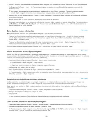 Para o início
Para o início
Para o início
Para o início
Escolha Camada > Objeto Inteligente > Converter em Objeto Inteligente para converter uma camada selecionada em um Objeto Inteligente.
No Bridge, escolha Arquivo > Inserir > No Photoshop para importar um arquivo como um Objeto Inteligente para um documento do
Photoshop aberto.
Uma maneira fácil de trabalhar com arquivos camera raw é abrindo-os como Objetos Inteligentes. É possível clicar duas vezes na
camada Objeto Inteligente contendo o arquivo raw a qualquer hora para ajustar as configurações do Camera Raw.
Selecione uma ou mais camadas e escolha Camada > Objetos Inteligentes > Converter em Objeto Inteligente. As camadas são agrupadas
em um objeto inteligente.
Arraste camadas PDF ou Adobe Illustrator ou objetos para um documento do Photoshop.
Cole a arte-final do Illustrator em um documento do Photoshop, e escolha Objeto Inteligente na caixa de diálogo Colar. Para obter o máximo
em flexibilidade, ative PDF e AICB (Sem Suporte para Transparência) na seção Controle de Arquivo e Área de Transferência da caixa de
diálogo Preferências do Adobe Illustrator.
Como duplicar objetos inteligentes
No painel Camadas, selecione uma camada Objeto inteligente e siga um destes procedimentos:
Para criar um Objeto inteligente duplicado que esteja vinculado ao original, escolha Camada > Nova > Camada via cópia ou arraste a
camada Objeto inteligente para o ícone Criar uma nova camada, na parte inferior do painel Camadas. As edições feitas no documento
original afetam a cópia e vice-versa.
Para criar um Objeto Inteligente duplicado que não esteja vinculado ao original, escolha Camada > Objetos Inteligentes > Novo Objeto
Inteligente por Cópia. As edições feitas no documento original não afetam a cópia.
Um novo Objeto inteligente aparece no painel Camadas, com o mesmo nome do original e tendo como sufixo “cópia”.
Edição do conteúdo de um Objeto Inteligente
Quando você edita um Objeto Inteligente, o conteúdo de origem é aberto no Photoshop (se o conteúdo for dados rasterizados ou um arquivo
camera raw) ou no Illustrator (se o conteúdo for um PDF vetorial). Ao salvar alterações no conteúdo de origem, as edições aparecem em todas as
instâncias vinculadas do Objeto Inteligente no documento do Photoshop.
1. Selecione o Objeto inteligente no painel Camadas e siga um destes procedimentos:
Escolha Camada > Objeto inteligente > Editar conteúdo.
Clique duas vezes na miniatura dos Objetos inteligentes, no painel Camadas.
2. Clique em OK para fechar a caixa de diálogo.
3. Faça edições no arquivo de conteúdo de origem e, em seguida, escolha Arquivo > Salvar.
O Photoshop atualiza o Objeto Inteligente para refletir as atualizações feitas. (Caso você não veja as alterações, torne ativo o documento do
Photoshop que contém o Objeto Inteligente).
Substituição do conteúdo de um Objeto Inteligente
Você pode substituir os dados de imagem em um objeto inteligente ou em múltiplas instâncias vinculadas. Esse recurso permite que você
atualize rapidamente um design visual ou substitua imagens de espaço reservado de baixa resolução por versões finais.
Nota: quando você substitui um Objeto Inteligente, qualquer dimensionamento, deformação ou efeitos aplicados no primeiro Objeto Inteligente
são mantidos.
1. Selecione o Objeto Inteligente, e escolha Camada > Objetos Inteligentes > Substituir Conteúdo.
2. Navegue até o arquivo que deseja usar e clique em Inserir.
3. Clique em OK.
O novo conteúdo é inserido no Objeto Inteligente. Objetos Inteligentes vinculados também são atualizados.
Como exportar o conteúdo de um objeto inteligente
1. Selecione o Objeto inteligente no painel Camadas e escolha Camada > Objetos inteligentes > Exportar conteúdo.
2. Escolha um local para o conteúdo do Objeto Inteligente e clique em Salvar.
O Photoshop exporta o Objeto Inteligente em seu formato inserido original (JPEG, AI, TIF, PDF ou outros formatos). Se o Objeto Inteligente
tiver sido criado a partir de camadas, ele será exportado no formato PSB.
285
 