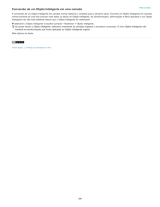 Para o início
Conversão de um Objeto Inteligente em uma camada
A conversão de um Objeto Inteligente em camada normal rasteriza o conteúdo para o tamanho atual. Converta um Objeto Inteligente em camada
normal somente se você não precisar mais editar os dados do Objeto Inteligente. As transformações, deformações e filtros aplicados a um Objeto
Inteligente não são mais editáveis depois que o Objeto Inteligente for rasterizado.
Selecione o Objeto inteligente e escolha Camada > Rasterizar > Objeto inteligente.
Se quiser recriar o Objeto Inteligente, selecione novamente as camadas originais e recomece o processo. O novo Objeto Inteligente não
manterá as transformações que foram aplicadas ao Objeto Inteligente original.
Mais tópicos da Ajuda
Avisos legais | Política de privacidade on-line
286
 