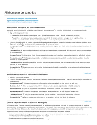 Alinhamento de camadas
Para o início
Para o início
Para o início
Alinhamento de objetos em diferentes camadas
Como distribuir camadas e grupos uniformemente
Alinhar automaticamente as camadas da imagem
Alinhamento de objetos em diferentes camadas
É possível alinhar o conteúdo de camadas e grupos usando a ferramenta Mover . (Consulte Movimentação do conteúdo de camadas.)
1. Siga um destes procedimentos:
Para alinhar várias camadas, selecione-as, com a ferramenta Mover ou no painel Camadas, ou selecione um grupo.
Para alinhar o conteúdo de uma ou mais camadas em uma borda de seleção, selecione a imagem e, em seguida, selecione as
camadas no painel Camadas. Use esse método para alinhar a qualquer ponto especificado na imagem.
2. Escolha Camada > Alinhar ou Camada > Alinhar camadas à seleção e escolha um comando no submenu. Esses mesmos comandos estão
disponíveis como botões de Alinhamento na barra de opções da ferramenta Mover.
Arestas superiores Alinha o pixel superior das camadas selecionadas ao pixel mais alto de todas elas ou à aresta superior da borda de
seleção.
Centros verticais Alinha o pixel central vertical de cada camada selecionada ao pixel central vertical de todas elas ou ao centro vertical
da borda de seleção.
Arestas inferiores Alinha o pixel inferior das camadas selecionadas ao pixel mais baixo delas ou à aresta inferior da borda de seleção.
Arestas à esquerda Alinha o pixel esquerdo das camadas selecionadas ao pixel esquerdo da camada mais à esquerda ou à aresta
esquerda da borda de seleção.
Centros Horizontais Alinha o pixel central horizontal das camadas selecionadas ao pixel central horizontal de todas elas ou ao centro
horizontal da borda de seleção.
Arestas à direita Alinha o pixel direito das camadas vinculadas ao pixel mais à direita de todas as camadas selecionadas ou à aresta
direita da borda de seleção.
Como distribuir camadas e grupos uniformemente
1. Selecione três ou mais camadas.
2. Escolha Camada > Distribuir e escolha um comando. Se preferir, selecione a ferramenta Mover e clique em um botão de distribuição na
barra de opções.
Arestas superiores Aplica um espaçamento uniforme entre as camadas, a partir do pixel superior de cada uma.
Centros verticais Aplica um espaçamento uniforme entre as camadas, a partir do pixel central vertical de cada uma.
Arestas inferiores Aplica um espaçamento uniforme entre as camadas, a partir do pixel inferior de cada uma.
Arestas à esquerda Aplica um espaçamento uniforme entre as camadas, a partir do pixel esquerdo de cada uma.
Centros Horizontais Aplica um espaçamento uniforme entre as camadas, a partir do centro horizontal de cada uma.
Arestas à direita Aplica um espaçamento uniforme entre as camadas, a partir do pixel direito de cada uma.
Alinhar automaticamente as camadas da imagem
O comando Alinhar Camadas Automaticamente pode alinhar as camadas automaticamente com base no conteúdo semelhante em diferentes
camadas, como cantos e bordas. Você atribui uma camada como a camada de referência, ou deixa que o Photoshop escolha automaticamente a
camada de referência. Outras camadas são alinhadas à camada de referência para que o conteúdo correspondido se sobreponha.
Usando o comando Alinhar Camadas Automaticamente, é possível combinar imagens de diversas maneiras:
Substituir ou excluir partes de imagens que possuem o mesmo plano de fundo. Após alinhar as imagens, use os efeitos de máscara ou
mesclagem para combinar partes de cada imagem em uma imagem.
Unir as imagens que compartilham o conteúdo sobreposto.
287
 