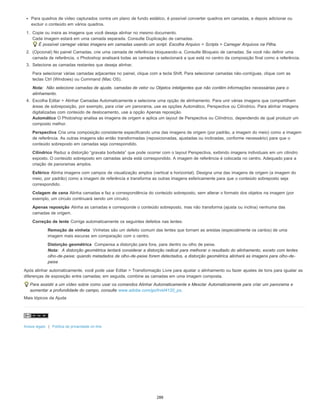 Para quadros de vídeo capturados contra um plano de fundo estático, é possível converter quadros em camadas, e depois adicionar ou
excluir o conteúdo em vários quadros.
1. Copie ou insira as imagens que você deseja alinhar no mesmo documento.
Cada imagem estará em uma camada separada. Consulte Duplicação de camadas.
É possível carregar várias imagens em camadas usando um script. Escolha Arquivo > Scripts > Carregar Arquivos na Pilha.
2. (Opcional) No painel Camadas, crie uma camada de referência bloqueando-a. Consulte Bloqueio de camadas. Se você não definir uma
camada de referência, o Photoshop analisará todas as camadas e selecionará a que está no centro da composição final como a referência.
3. Selecione as camadas restantes que deseja alinhar.
Para selecionar várias camadas adjacentes no painel, clique com a tecla Shift. Para selecionar camadas não-contíguas, clique com as
teclas Ctrl (Windows) ou Command (Mac OS).
Nota: Não selecione camadas de ajuste, camadas de vetor ou Objetos inteligentes que não contêm informações necessárias para o
alinhamento.
4. Escolha Editar > Alinhar Camadas Automaticamente e selecione uma opção de alinhamento. Para unir várias imagens que compartilham
áreas de sobreposição, por exemplo, para criar um panorama, use as opções Automático, Perspectiva ou Cilíndrico. Para alinhar imagens
digitalizadas com conteúdo de deslocamento, use a opção Apenas reposição.
Automático O Photoshop analisa as imagens de origem e aplica um layout de Perspectiva ou Cilíndrico, dependendo de qual produzir um
composto melhor.
Perspectiva Cria uma composição consistente especificando uma das imagens de origem (por padrão, a imagem do meio) como a imagem
de referência. As outras imagens são então transformadas (reposicionadas, ajustadas ou inclinadas, conforme necessário) para que o
conteúdo sobreposto em camadas seja correspondido.
Cilíndrico Reduz a distorção “gravata borboleta” que pode ocorrer com o layout Perspectiva, exibindo imagens individuais em um cilindro
exposto. O conteúdo sobreposto em camadas ainda está correspondido. A imagem de referência é colocada no centro. Adequado para a
criação de panoramas amplos.
Esférico Alinha imagens com campos de visualização amplos (vertical e horizontal). Designa uma das imagens de origem (a imagem do
meio, por padrão) como a imagem de referência e transforma as outras imagens esfericamente para que o conteúdo sobreposto seja
correspondido.
Colagem de cena Alinha camadas e faz a correspondência do conteúdo sobreposto, sem alterar o formato dos objetos na imagem (por
exemplo, um círculo continuará sendo um círculo).
Apenas reposição Alinha as camadas e corresponde o conteúdo sobreposto, mas não transforma (ajusta ou inclina) nenhuma das
camadas de origem.
Correção de lente Corrige automaticamente os seguintes defeitos nas lentes:
Remoção de vinheta Vinhetas são um defeito comum das lentes que tornam as arestas (especialmente os cantos) de uma
imagem mais escuras em comparação com o centro.
Distorção geométrica Compensa a distorção para fora, para dentro ou olho de peixe.
Nota: A distorção geométrica tentará considerar a distorção radical para melhorar o resultado do alinhamento, exceto com lentes
olho-de-peixe; quando metadados de olho-de-peixe forem detectados, a distorção geométrica alinhará as imagens para olho-de-
peixe
Após alinhar automaticamente, você pode usar Editar > Transformação Livre para ajustar o alinhamento ou fazer ajustes de tons para igualar as
diferenças de exposição entre camadas; em seguida, combine as camadas em uma imagem composta.
Para assistir a um vídeo sobre como usar os comandos Alinhar Automaticamente e Mesclar Automaticamente para criar um panorama e
aumentar a profundidade do campo, consulte www.adobe.com/go/lrvid4120_ps.
Mais tópicos da Ajuda
Avisos legais | Política de privacidade on-line
288
 