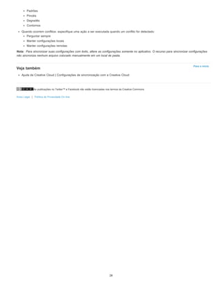 As publicações no Twitter™ e Facebook não estão licenciadas nos termos da Creative Commons.
Aviso Legal | Política de Privacidade On-line
Nota:
Para o início
Padrões
Pincéis
Degradês
Contornos
Quando ocorrem conflitos: especifique uma ação a ser executada quando um conflito for detectado:
Perguntar sempre
Manter configurações locais
Manter configurações remotas
Para sincronizar suas configurações com êxito, altere as configurações somente no aplicativo. O recurso para sincronizar configurações
não sincroniza nenhum arquivo colocado manualmente em um local de pasta.
Veja também
Ajuda da Creative Cloud | Configurações de sincronização com a Creative Cloud
28
 