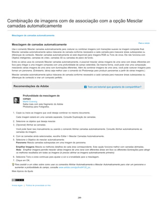 Combinação de imagens com de associação com a opção Mesclar
camadas automaticamente
Para o início
Mesclagem de camadas automaticamente
Mesclagem de camadas automaticamente
Use o comando Mesclar camadas automaticamente para costurar ou combinar imagens com transições suaves na imagem composta final.
Mesclar camadas automaticamente aplica máscaras de camada conforme necessário a cada camada para mascarar áreas subexpostas ou
diferenças de conteúdo. Mesclar camadas automaticamente só está disponível para imagens RGB ou Tons de cinza. Ele não funciona com
Objetos inteligentes, camadas de vídeo, camadas 3D ou camadas de plano de fundo.
Entre os vários usos do comando Mesclar camadas automaticamente, é possível mesclar várias imagens de uma cena com áreas diferentes em
foco para chegar a uma imagem composta com uma profundidade de campo estendida. Da mesma forma, você pode criar uma composição
mesclando várias imagens de uma cena com iluminações diferentes. Além de combinar imagens de uma cena, você pode costurar imagens para
formar um panorama. (Entretanto, talvez seja melhor usar o comando do Photomerge para produzir panoramas a partir de várias imagens.)
Mesclar camadas automaticamente aplica máscaras de camada conforme necessário a cada camada para mascarar áreas subexpostas ou
diferenças de conteúdo e criar um composto perfeito.
Recomendações da Adobe Tem um tutorial que gostaria de compartilhar?
Profundidade da mesclagem de
campo
Martin Evening
Saiba mais com este fragmento do Adobe
Photoshop para Fotógrafos.
1. Copie ou insira as imagens que você deseja combinar no mesmo documento.
Cada imagem estará em uma camada separada. Consulte Duplicação de camadas.
2. Selecione os objetos que deseja mesclar.
3. (Opcional) Alinhar as camadas.
Você pode fazer isso manualmente ou usando o comando Alinhar camadas automaticamente. Consulte Alinhar automaticamente as
camadas da imagem.
4. Com as camadas ainda selecionadas, escolha Editar > Mesclar Camadas Automaticamente.
5. Selecione o Objetivo de mesclar automaticamente:
Panorama Mescla camadas sobrepostas em uma imagem de panorama.
Empilhar Imagens Mescla os melhores detalhes de cada área correspondente. Esta opção funciona melhor com camadas alinhadas.
Nota: Empilhar imagens permite mesclar várias imagens de uma cena com diferentes áreas em foco ou diferentes iluminações para atingir
os melhores resultados em todas as imagens (é preciso alinhar as imagens automaticamente primeiro).
6. Selecione Tons e cores contínuas para ajustar a cor e a tonalidade para a mesclagem.
7. Clique em OK.
Para assistir a um vídeo sobre como usar os comandos Alinhar Automaticamente e Mesclar Automaticamente para criar um panorama e
aumentar a profundidade do campo, consulte www.adobe.com/go/lrvid4120_ps.
Mais tópicos da Ajuda
Avisos legais | Política de privacidade on-line
289
 