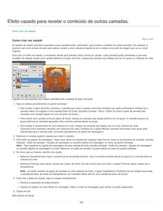 Efeito vazado para revelar o conteúdo de outras camadas
Para o início
Como criar um vazado
Como criar um vazado
As opções de vazado permitem especificar quais camadas serão “perfuradas” para revelar o conteúdo de outras camadas. Por exemplo, é
possível usar uma camada de texto para aplicar vazado a uma camada de ajuste de cor e revelar uma parte da imagem que usa as cores
originais.
Para criar um efeito de vazado, é necessário decidir qual camada criará a forma do vazado, quais camadas serão perfuradas e qual será
revelada. Se desejar revelar uma camada diferente do plano de fundo, coloque as camadas que deseja usar em um grupo ou máscara de corte.
Logotipo de uma fazenda com vazado superficial até a camada de plano de fundo
1. Siga um destes procedimentos no painel Camadas:
Para revelar o plano de fundo, posicione a camada que criará o vazado acima das camadas que serão perfuradas e verifique se a
camada inferior da imagem é uma camada Plano de fundo. (Escolha Camada > Novo > Plano de fundo a partir da camada para
converter uma camada regular em uma de plano de fundo.)
Para revelar uma camada acima do plano de fundo, coloque as camadas que deseja perfurar em um grupo. A camada superior do
grupo perfurará as camadas agrupadas até a próxima camada abaixo do grupo.
Para revelar a camada base de uma máscara de corte, coloque as camadas que deseja usar em uma máscara de corte.
(Consulte Como mascarar camadas com máscaras de corte.) Verifique se a opção Mesclar camadas recortadas como grupo está
selecionada para a camada base. (Consulte Agrupamento de efeitos de mesclagem.)
2. Selecione a camada superior (aquela que criará o vazado).
3. Para exibir as opções de mesclagem, clique duas vezes na camada (em qualquer lugar fora do nome ou da miniatura da camada), escolha
Camada > Estilo de camada > Opções de mesclagem ou escolha Opções de mesclagem no menu do painel Camadas.
Nota: Para visualizar as opções de mesclagem de uma camada de texto, escolha Camada > Estilo de camada > Opções de mesclagem
ou escolha Opções de mesclagem no botão Adicionar um estilo de camada, na parte inferior do menu do painel Camadas.
4. No menu pop-up Vazado, escolha uma opção:
Selecione Superficial para vazar o primeiro ponto de parada possível, como a primeira camada depois do grupo ou a camada base da
máscara de corte.
Selecione Profundo para aplicar vazado até o plano de fundo. Se não houver plano de fundo, a opção Profundo aplica vazado até a
transparência.
Nota: se estiver usando um grupo de camadas ou uma máscara de corte, a opção Superficial ou Profundo cria um vazado que revela
a camada de plano de fundo (ou transparência, se a camada inferior não for uma camada de plano de fundo).
5. Para criar o efeito de vazado, siga um destes procedimentos:
Diminua a opacidade de preenchimento.
Usando as opções do menu Modo de mesclagem, altere o modo de mesclagem para revelar os pixels subjacentes.
6. Clique em OK.
Mais tópicos da Ajuda
291
 